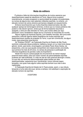 Nota da editora
É gritante a falta de informações biográficas de muitos seareiros que
desempenharam papel de relevância na Terra. Alguns livros surgiram
recentemente, os quais ensejaram a oportunidade de projetar na posteridade,
os nomes de alguns dos mais salientes militantes espíritas, no entanto, um
elevado número de outros obreiros permanece relegado ao esquecimento.
Embora reconhecendo que muitos Espíritos desencarnados não dão
qualquer apreço às homenagens terrenas, é óbvio que os nossos pósteros não
podem e não devem ignorar, ainda que de forma bastante resumida e
apagada, a obra por eles deixada na Terra, pois muitos deles por aqui
passaram como verdadeiros rasgos de luz a iluminar os horizontes do mundo.
Alguns órgãos da imprensa espírita, num trabalho hercúleo, têm procurado
pesquisar e difundir ligeiros dados biográficos de muitos espíritas que
desempenharam tarefas de projeção na Terra, o que tem contribuído, de algum
modo, para preencher essa lacuna.
As "Edições FEESP", da Federação Espírita do Estado de São Paulo,
sentindo a extensão desse problema, deliberou lançar um ou mais livros desse
gênero, tendo, para tanto, encarregado o jornalista Paulo Alves Godoy, de
prepará-los, uma vez que aquele companheiro tem desenvolvido uma tarefa,
que perdura há mais de 20 anos, no campo da pesquisa e publicação de
informes biográficos de grandes vultos do Espiritismo.
Neste livro houve a preocupação de circunscrever ao menor espaço
possível esses dados, para que maior número de personalidades espíritas
pudesse ser nele enfeixado, e o fato de não ter sido possível abranger a todos,
no que não vai nenhuma desconsideração pelas tarefas por eles
desempenhadas, esperamos que, futuramente, novos volumes sejam
lançados, nos quais mais alguns vultos espíritas tenham sua vida e obra
registradas.
A Federação Espírita do Estado de S. Paulo presta, assim, o seu tributo,
lançando a lume esta obra que, temos a certeza, virá satisfazer a aspiração de
elevado número de espíritas.
A EDITORA
4
 