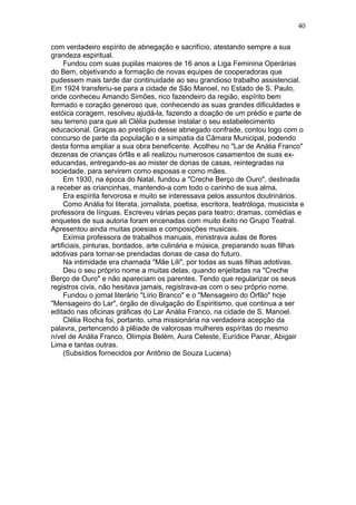 com verdadeiro espírito de abnegação e sacrifício, atestando sempre a sua
grandeza espiritual.
Fundou com suas pupilas maiores de 16 anos a Liga Feminina Operárias
do Bem, objetivando a formação de novas equipes de cooperadoras que
pudessem mais tarde dar continuidade ao seu grandioso trabalho assistencial.
Em 1924 transferiu-se para a cidade de São Manoel, no Estado de S. Paulo,
onde conheceu Amando Simões, rico fazendeiro da região, espírito bem
formado e coração generoso que, conhecendo as suas grandes dificuldades e
estóica coragem, resolveu ajudá-la, fazendo a doação de um prédio e parte de
seu terreno para que ali Clélia pudesse instalar o seu estabelecimento
educacional. Graças ao prestígio desse abnegado confrade, contou logo com o
concurso de parte da população e a simpatia da Câmara Municipal, podendo
desta forma ampliar a sua obra beneficente. Acolheu no "Lar de Anália Franco"
dezenas de crianças órfãs e ali realizou numerosos casamentos de suas ex-
educandas, entregando-as ao mister de donas de casas, reintegradas na
sociedade, para servirem como esposas e como mães.
Em 1930, na época do Natal, fundou a "Creche Berço de Ouro", destinada
a receber as criancinhas, mantendo-a com todo o carinho de sua alma.
Era espírita fervorosa e muito se interessava pelos assuntos doutrinários.
Como Anália foi literata, jornalista, poetisa, escritora, teatróloga, musicista e
professora de línguas. Escreveu várias peças para teatro; dramas, comédias e
enquetes de sua autoria foram encenadas com muito êxito no Grupo Teatral.
Apresentou ainda muitas poesias e composições musicais.
Exímia professora de trabalhos manuais, ministrava aulas de flores
artificiais, pinturas, bordados, arte culinária e música, preparando suas filhas
adotivas para tornar-se prendadas donas de casa do futuro.
Na intimidade era chamada "Mãe Lili", por todas as suas filhas adotivas.
Deu o seu próprio nome a muitas delas, quando enjeitadas na "Creche
Berço de Ouro" e não apareciam os parentes. Tendo que regularizar os seus
registros civis, não hesitava jamais, registrava-as com o seu próprio nome.
Fundou o jornal literário "Lírio Branco" e o "Mensageiro do Órfão" hoje
"Mensageiro do Lar", órgão de divulgação do Espiritismo, que continua a ser
editado nas oficinas gráficas do Lar Anália Franco, na cidade de S. Manoel.
Clélia Rocha foi, portanto, uma missionária na verdadeira acepção da
palavra, pertencendo à plêiade de valorosas mulheres espíritas do mesmo
nível de Anália Franco, Olímpia Belém, Aura Celeste, Eurídice Panar, Abigair
Lima e tantas outras.
(Subsídios fornecidos por Antônio de Souza Lucena)
40
 