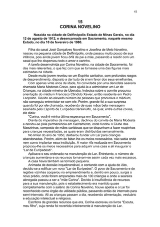 15
CORINA NOVELINO
Nascida na cidade de Delfinópolis Estado de Minas Gerais, no dia
12 de agosto de 1912, e desencarnada em Sacramento, naquele mesmo
Estado, no dia 10 de fevereiro de 1980.
Filha do casal José Gonçalves Novelino e Josefina de Melo Novelino,
nasceu na pequena cidade de Delfinópolis, onde passou muito pouco de sua
infância, pois ainda jovem ficou órfã de pai e mãe, passando a residir com um
casal que lhe dispensou todo o amor e carinho.
A tarefa desenvolvida por Corina Novelino, na cidade de Sacramento, foi
das mais relevantes, o que fez com que se tornasse uma das figuras mais
estimadas na cidade.
Desde muito jovem revelou-se um Espírito caritativo, com profundos rasgos
de desprendimento, disposto a dar tudo de si em favor dos seus emelhantes.
Com apenas vinte anos de idade, foi convidada por uma denodata seareira
chamada Maria Modesto Cravo, para ajudá-la a administrar um Lar de
Crianças, na cidade mineira de Uberaba. Indecisa sobre o convite procurou
orientação do médium Francisco Cândido Xavier, então residente em Pedro
Leopoldo. Devido ao elevado número de pessoas que procurava o médium,
não conseguiu entrevistar-se com ele. Porém, grande foi a sua surpresa
quando foi por ele chamada, recebendo de suas mãos bela mensagem
assinada pelo Espírito de Eurípedes Barsanulfo, na qual, entre outras coisas,
ele dizia:
"Corina, você é minha última esperança em Sacramento".
Diante do imperativo da mensagem, declinou do convite de Maria Modesta
e decidiu-se pela permanência em Sacramento, onde fundou o Clube das
Maezinhas, composto de mães caridosas que se dispunham a fazer roupinhas
para crianças necessitadas, as quais eram distribuídas semanalmente.
No limiar do ano de 1950, deliberou fundar um Lar para crianças
abandonadas. Porém, além de faltar-lhe os meios necessários, não sabia onde
nem como implantar essa instituição. A maior rifa realizada em Sacramento
propiciou-lhe os meios necessários para adquirir uma casa e ali inaugurar o
"Lar de Eurípedesb".
Aplicava o seu ordenado na manutenção do Lar. Entretanto, o número de
crianças aumentava e os recursos tornavam-se assim cada vez mais escassos.
A casa havia também se tornado pequena.
Animada de decisão inquebrantável, e contando com a ajuda do Alto,
decidiu-se a edificar um novo "Lar de Eurípedes". O povo de Sacramento e de
regiões vizinhas cooperou no empreendimento e, dentro em pouco, surgia o
novo prédio, onde foram amparadas mais de 100 crianças e onde a seareira
abnegada passou a ser a "mãe Corina". Devido à insuficiência de recursos
para a sua manutenção, pois o estabelecimento era mantido quase
completamente com o salário de Corina Novelino, houve apelos e o Lar foi
reconhecido como órgão de utilidade pública, passando então de internato para
semi-internato. Ali as crianças passam o dia, recebendo alimentação, vestuário
e educação intelectual e religiosa.
Escritora de grandes recursos que era, Corina escreveu os livros "Escuta,
meu filho", cuja renda foi revertida inteiramente à manutenção do Lar.
41
 