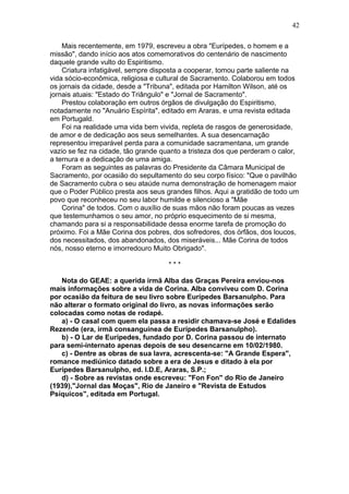 Mais recentemente, em 1979, escreveu a obra "Eurípedes, o homem e a
missão", dando início aos atos comemorativos do centenário de nascimento
daquele grande vulto do Espiritismo.
Criatura infatigável, sempre disposta a cooperar, tomou parte saliente na
vida sócio-econômica, religiosa e cultural de Sacramento. Colaborou em todos
os jornais da cidade, desde a "Tribuna", editada por Hamilton Wilson, até os
jornais atuais: "Estado do Triângulo" e "Jornal de Sacramento".
Prestou colaboração em outros órgãos de divulgação do Espiritismo,
notadamente no "Anuário Espírita", editado em Araras, e uma revista editada
em Portugald.
Foi na realidade uma vida bem vivida, repleta de rasgos de generosidade,
de amor e de dedicação aos seus semelhantes. A sua desencarnação
representou irreparável perda para a comunidade sacramentana, um grande
vazio se fez na cidade, tão grande quanto a tristeza dos que perderam o calor,
a ternura e a dedicação de uma amiga.
Foram as seguintes as palavras do Presidente da Câmara Municipal de
Sacramento, por ocasião do sepultamento do seu corpo físico: "Que o pavilhão
de Sacramento cubra o seu ataúde numa demonstração de homenagem maior
que o Poder Público presta aos seus grandes filhos. Aqui a gratidão de todo um
povo que reconheceu no seu labor humilde e silencioso a "Mãe
Corina" de todos. Com o auxílio de suas mãos não foram poucas as vezes
que testemunhamos o seu amor, no próprio esquecimento de si mesma,
chamando para si a responsabilidade dessa enorme tarefa de promoção do
próximo. Foi a Mãe Corina dos pobres, dos sofredores, dos órfãos, dos loucos,
dos necessitados, dos abandonados, dos miseráveis... Mãe Corina de todos
nós, nosso eterno e imorredouro Muito Obrigado".
* * *
Nota do GEAE: a querida irmã Alba das Graças Pereira enviou-nos
mais informações sobre a vida de Corina. Alba conviveu com D. Corina
por ocasião da feitura de seu livro sobre Eurípedes Barsanulpho. Para
não alterar o formato original do livro, as novas informações serão
colocadas como notas de rodapé.
a) - O casal com quem ela passa a residir chamava-se José e Edalides
Rezende (era, irmã consanguínea de Eurípedes Barsanulpho).
b) - O Lar de Eurípedes, fundado por D. Corina passou de internato
para semi-internato apenas depois de seu desencarne em 10/02/1980.
c) - Dentre as obras de sua lavra, acrescenta-se: "A Grande Espera",
romance mediúnico datado sobre a era de Jesus e ditado à ela por
Eurípedes Barsanulpho, ed. I.D.E, Araras, S.P.;
d) - Sobre as revistas onde escreveu: "Fon Fon" do Rio de Janeiro
(1939),"Jornal das Moças", Rio de Janeiro e "Revista de Estudos
Psíquicos", editada em Portugal.
42
 
