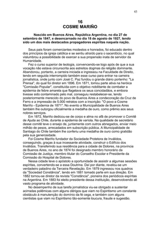 16
COSME MARIÑO
Nascido em Buenos Aires, República Argentina, no dia 27 de
setembro de 1847, e desencarnado no dia 18 de agosto de 1927, tendo
sido um dos mais destacados propagadores espíritas naquela nação.
Seus pais foram comerciantes modestos e honrados, foi educado dentro
dos princípios da igreja católica e se sentiu atraído para o sacerdócio, no qual
vislumbrou a possibilidade de exercer a sua propensão inata de servidor da
Humanidade.
Fez o curso superior de teologia, convencendo-se logo após de que a sua
vocação não estava circunscrita aos estreitos dogmas da religião dominante.
Abandonou, portanto, a carreira iniciada e ingressou na Faculdade de Direito,
tendo em seguida interrompido também esse curso para entrar na carreira
jornalística, onde junto com José C. Paz fundou o grande diário portenho: "La
Prensa", do qual foi diretor em 1896. Em 1871, tomou parte ativa na heróica
"Comissão Popular", constituída com o objetivo nobilitante de combater a
epidemia de febre amarela que flagelava os seus concidadãos, e embora
tivesse sido contaminado pelo mal, conseguiu restabelecer-se, tendo
posteriormente merecido do povo de Buenos Aires a condecoração da Cruz de
Ferro e a impressão de 5.000 retratos com a inscrição: "O povo a Cosme
Mariño - Epidemia de 1871". No evento a Municipalidade de Buenos Aires
também lhe outorgou oficialmente a medalha de ouro, como prêmio aos seus
nobres serviços.
Em 1872, Mariño dedicou-se de corpo e alma no afã de promover o Comitê
de Ajuda ao Chile, durante a epidemia de varíola. Na qualidade de secretário
desse comitê teve o ensejo de, juntamente com outros abnegados, enviar meio
milhão de pesos, arrecadados em subscrição pública. A Municipalidade de
Santiago do Chile também lhe conferiu uma medalha de ouro como gratidão
pela sua generosidade.
Foi Cosme Mariño fundador da Sociedade Protetora de Inválidos,
conseguindo, graças à sua incessante atividade, construir o Edifício dos
Inválidos. Transferindo sua residência para a cidade de Dolores, na província
de Buenos Aires, no ano de 1874 foi designado membro honorário da
Comissão de Justiça, membro titular do Conselho Escolar e Presidente da
Comissão do Hospital de Dolores.
Nessa cidade teve o apóstolo a oportunidade de assistir a algumas sessões
espíritas, convertendo-se a essa Doutrina. Daí por diante, revelou-se um
verdadeiro paladino da Terceira Revelação. Em 1879 ingressou nos quadros
da "Sociedad Constância", tendo em 1881 tomado parte em sua direção. Em
1882 tornou-se diretor da revista "Constância", pioneira dos periódicos espíritas
na Argentina. Em 1883 foi eleito presidente dessa instituição, desenvolvendo ali
vasto programa de atividade.
No desempenho de sua tarefa jornalística viu-se obrigado a sustentar
acirradas polêmicas com alguns clérigos que viam no Espiritismo um constante
obstáculo à manutenção do domínio da fé cega, e também com alguns
cientistas que viam no Espiritismo tão-somente loucura, fraude e sugestão.
43
 