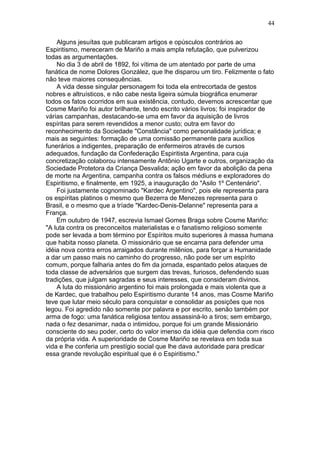 Alguns jesuítas que publicaram artigos e opúsculos contrários ao
Espiritismo, mereceram de Mariño a mais ampla refutação, que pulverizou
todas as argumentações.
No dia 3 de abril de 1892, foi vítima de um atentado por parte de uma
fanática de nome Dolores González, que lhe disparou um tiro. Felizmente o fato
não teve maiores consequências.
A vida desse singular personagem foi toda ela entrecortada de gestos
nobres e altruísticos, e não cabe nesta ligeira súmula biográfica enumerar
todos os fatos ocorridos em sua existência, contudo, devemos acrescentar que
Cosme Mariño foi autor brilhante, tendo escrito vários livros; foi inspirador de
várias campanhas, destacando-se uma em favor da aquisição de livros
espíritas para serem revendidos a menor custo; outra em favor do
reconhecimento da Sociedade "Constância" como personalidade jurídica; e
mais as seguintes: formação de uma comissão permanente para auxílios
funerários a indigentes, preparação de enfermeiros através de cursos
adequados, fundação da Confederação Espiritista Argentina, para cuja
concretização colaborou intensamente Antônio Ugarte e outros, organização da
Sociedade Protetora da Criança Desvalida; ação em favor da abolição da pena
de morte na Argentina, campanha contra os falsos médiuns e exploradores do
Espiritismo, e finalmente, em 1925, a inauguração do "Asilo 1º Centenário".
Foi justamente cognominado "Kardec Argentino", pois ele representa para
os espíritas platinos o mesmo que Bezerra de Menezes representa para o
Brasil, e o mesmo que a tríade "Kardec-Denis-Delanne" representa para a
França.
Em outubro de 1947, escrevia Ismael Gomes Braga sobre Cosme Mariño:
"A luta contra os preconceitos materialistas e o fanatismo religioso somente
pode ser levada a bom término por Espíritos muito superiores à massa humana
que habita nosso planeta. O missionário que se encarna para defender uma
idéia nova contra erros arraigados durante milênios, para forçar a Humanidade
a dar um passo mais no caminho do progresso, não pode ser um espírito
comum, porque falharia antes do fim da jornada, espantado pelos ataques de
toda classe de adversários que surgem das trevas, furiosos, defendendo suas
tradições, que julgam sagradas e seus interesses, que consideram divinos.
A luta do missionário argentino foi mais prolongada e mais violenta que a
de Kardec, que trabalhou pelo Espiritismo durante 14 anos, mas Cosme Mariño
teve que lutar meio século para conquistar e consolidar as posições que nos
legou. Foi agredido não somente por palavra e por escrito, senão também por
arma de fogo: uma fanática religiosa tentou assassiná-lo a tiros; sem embargo,
nada o fez desanimar, nada o intimidou, porque foi um grande Missionário
consciente do seu poder, certo do valor imenso da idéia que defendia com risco
da própria vida. A superioridade de Cosme Mariño se revelava em toda sua
vida e lhe conferia um prestígio social que lhe dava autoridade para predicar
essa grande revolução espiritual que é o Espiritismo."
44
 