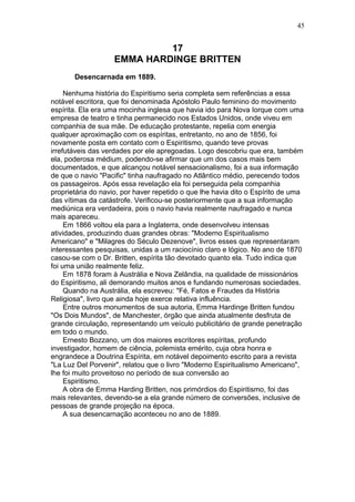 17
EMMA HARDINGE BRITTEN
Desencarnada em 1889.
Nenhuma história do Espiritismo seria completa sem referências a essa
notável escritora, que foi denominada Apóstolo Paulo feminino do movimento
espírita. Ela era uma mocinha inglesa que havia ido para Nova Iorque com uma
empresa de teatro e tinha permanecido nos Estados Unidos, onde viveu em
companhia de sua mãe. De educação protestante, repelia com energia
qualquer aproximação com os espíritas, entretanto, no ano de 1856, foi
novamente posta em contato com o Espiritismo, quando teve provas
irrefutáveis das verdades por ele apregoadas. Logo descobriu que era, também
ela, poderosa médium, podendo-se afirmar que um dos casos mais bem
documentados, e que alcançou notável sensacionalismo, foi a sua informação
de que o navio "Pacific" tinha naufragado no Atlântico médio, perecendo todos
os passageiros. Após essa revelação ela foi perseguida pela companhia
proprietária do navio, por haver repetido o que lhe havia dito o Espírito de uma
das vítimas da catástrofe. Verificou-se posteriormente que a sua informação
mediúnica era verdadeira, pois o navio havia realmente naufragado e nunca
mais apareceu.
Em 1866 voltou ela para a Inglaterra, onde desenvolveu intensas
atividades, produzindo duas grandes obras: "Moderno Espiritualismo
Americano" e "Milagres do Século Dezenove", livros esses que representaram
interessantes pesquisas, unidas a um raciocínio claro e lógico. No ano de 1870
casou-se com o Dr. Britten, espírita tão devotado quanto ela. Tudo indica que
foi uma união realmente feliz.
Em 1878 foram à Austrália e Nova Zelândia, na qualidade de missionários
do Espiritismo, ali demorando muitos anos e fundando numerosas sociedades.
Quando na Austrália, ela escreveu: "Fé, Fatos e Fraudes da História
Religiosa", livro que ainda hoje exerce relativa influência.
Entre outros monumentos de sua autoria, Emma Hardinge Britten fundou
"Os Dois Mundos", de Manchester, órgão que ainda atualmente desfruta de
grande circulação, representando um veículo publicitário de grande penetração
em todo o mundo.
Ernesto Bozzano, um dos maiores escritores espíritas, profundo
investigador, homem de ciência, polemista emérito, cuja obra honra e
engrandece a Doutrina Espírita, em notável depoimento escrito para a revista
"La Luz Del Porvenir", relatou que o livro "Moderno Espiritualismo Americano",
lhe foi muito proveitoso no período de sua conversão ao
Espiritismo.
A obra de Emma Harding Britten, nos primórdios do Espiritismo, foi das
mais relevantes, devendo-se a ela grande número de conversões, inclusive de
pessoas de grande projeção na época.
A sua desencarnação aconteceu no ano de 1889.
45
 
