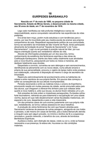 18
EURÍPEDES BARSANULFO
Nascido em 1º de maio de 1880, na pequena cidade de
Sacramento, Estado de Minas Gerais, e desencarnado na mesma cidade,
aos 38 anos de idade, em 1º de novembro de 1918.
Logo cedo manifestou-se nele profunda inteligência e senso de
responsabilidade, acervo conquistado naturalmente nas experiências de vidas
pretéritas.
Era ainda bem moço, porém muito estudioso e com tendências para o
ensino, por isso foi incumbido pelo seu mestre-escola de ensinar aos próprios
companheiros de aula. Respeitável representante político de sua comunidade,
tornou-se secretário da Irmandade de São Vicente de Paula, tendo participado
ativamente da fundação do jornal "Gazeta de Sacramento" e do "Liceu
Sacramentano". Logo viu-se guindado à posição natural de líder, por sua
segura orientação quanto aos verdadeiros valores da vida.
Através de informações prestadas por um dos seus tios, tomou
conhecimento da existência dos fenômenos espíritas e das obras da
Codificação Kardequiana. Diante dos fatos voltou totalmente suas atividades
para a nova Doutrina, pesquisando por todos os meios e maneiras, até
desfazer totalmente suas dúvidas.
Despertado e convicto, converteu-se sem delongas e sem esmorecimentos,
identificando-se plenamente com os novos ideais, numa atitude sincera e
própria de sua personalidade, procurou o vigário da Igreja matriz onde prestava
sua colaboração, colocando à disposição do mesmo o cargo de secretário da
Irmandade.
Repercutiu estrondosamente tal acontecimento entre os habitantes da
cidade e entre membros de sua própria família. Em poucos dias começou a
sofrer as conseqüências de sua atitude incompreendida.
Persistiu lecionando e entre as matérias incluiu o ensino do Espiritismo,
provocando reação em muitas pessoas da cidade, sendo procurado pelos pais
dos alunos, que chegaram a oferecer-lhe dinheiro para que voltasse atrás
quanto à nova matéria e, ante sua recusa, os alunos foram retirados um a um.
Sob pressões de toda ordem e impiedosas perseguições, Eurípedes sofreu
forte traumatismo, retirando-se para tratamento e recuperação em uma cidade
vizinha, época em que nele desabrocharam várias faculdades mediúnicas, em
especial a de cura, despertando-o para a vida missionária.
Um dos primeiros casos de cura ocorreu justamente com sua própria mãe
que, restabelecida, se tornou valiosa assessora em seus trabalhos.
A produção de vários fenômenos fez com que fossem atraídas para
Sacramento centenas de pessoas de outras paragens, abrigando-se nos hotéis
e pensões, e até mesmo em casas de famílias, pois a todos Barsanulfo atendia
e ninguém saía sem algum proveito, no mínimo o lenitivo da fé e a esperança
renovada e, quando merecido, o benefício da cura, através de bondosos
Benfeitores Espirituais.
Auxiliava a todos, sem distinção de classe, credo ou cor e, onde se fizesse
necessária a sua presença, lá estava ele, houvesse ou não condições
materiais.
46
 