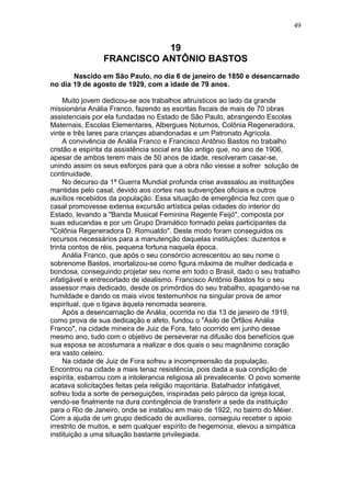 19
FRANCISCO ANTÔNIO BASTOS
Nascido em São Paulo, no dia 6 de janeiro de 1850 e desencarnado
no dia 19 de agosto de 1929, com a idade de 79 anos.
Muito jovem dedicou-se aos trabalhos altruísticos ao lado da grande
missionária Anália Franco, fazendo as escritas fiscais de mais de 70 obras
assistenciais por ela fundadas no Estado de São Paulo, abrangendo Escolas
Maternais, Escolas Elementares, Albergues Noturnos, Colônia Regeneradora,
vinte e três lares para crianças abandonadas e um Patronato Agrícola.
A convivência de Anália Franco e Francisco Antônio Bastos no trabalho
cristão e espírita da assistência social era tão antigo que, no ano de 1906,
apesar de ambos terem mais de 50 anos de idade, resolveram casar-se,
unindo assim os seus esforços para que a obra não viesse a sofrer solução de
continuidade.
No decurso da 1ª Guerra Mundial profunda crise avassalou as instituições
mantidas pelo casal, devido aos cortes nas subvenções oficiais e outros
auxílios recebidos da população. Essa situação de emergência fez com que o
casal promovesse extensa excursão artística pelas cidades do interior do
Estado, levando a "Banda Musical Feminina Regente Feijó", composta por
suas educandas e por um Grupo Dramático formado pelas participantes da
"Colônia Regeneradora D. Romualdo". Deste modo foram conseguidos os
recursos necessários para a manutenção daquelas instituições: duzentos e
trinta contos de réis, pequena fortuna naquela época.
Anália Franco, que após o seu consórcio acrescentou ao seu nome o
sobrenome Bastos, imortalizou-se como figura máxima de mulher dedicada e
bondosa, conseguindo projetar seu nome em todo o Brasil, dado o seu trabalho
infatigável e entrecortado de idealismo. Francisco Antônio Bastos foi o seu
assessor mais dedicado, desde os primórdios do seu trabalho, apagando-se na
humildade e dando os mais vivos testemunhos na singular prova de amor
espiritual, que o ligava àquela renomada seareira.
Após a desencarnação de Anália, ocorrida no dia 13 de janeiro de 1919,
como prova de sua dedicação e afeto, fundou o "Asilo de Órfãos Anália
Franco", na cidade mineira de Juiz de Fora, fato ocorrido em junho desse
mesmo ano, tudo com o objetivo de perseverar na difusão dos benefícios que
sua esposa se acostumara a realizar e dos quais o seu magnânimo coração
era vasto celeiro.
Na cidade de Juiz de Fora sofreu a incompreensão da população.
Encontrou na cidade a mais tenaz resistência, pois dada a sua condição de
espírita, esbarrou com a intolerancia religiosa ali prevalecente. O povo somente
acatava solicitações feitas pela religião majoritária. Batalhador infatigável,
sofreu toda a sorte de perseguições, inspiradas pelo pároco da igreja local,
vendo-se finalmente na dura contingência de transferir a sede da instituição
para o Rio de Janeiro, onde se instalou em maio de 1922, no bairro do Méier.
Com a ajuda de um grupo dedicado de auxiliares, conseguiu receber o apoio
irrestrito de muitos, e sem qualquer espírito de hegemonia, elevou a simpática
instituição a uma situação bastante privilegiada.
49
 