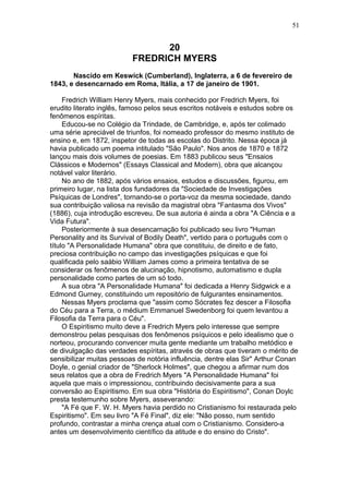 20
FREDRICH MYERS
Nascido em Keswick (Cumberland), Inglaterra, a 6 de fevereiro de
1843, e desencarnado em Roma, Itália, a 17 de janeiro de 1901.
Fredrich William Henry Myers, mais conhecido por Fredrich Myers, foi
erudito literato inglês, famoso pelos seus escritos notáveis e estudos sobre os
fenômenos espíritas.
Educou-se no Colégio da Trindade, de Cambridge, e, após ter colimado
uma série apreciável de triunfos, foi nomeado professor do mesmo instituto de
ensino e, em 1872, inspetor de todas as escolas do Distrito. Nessa época já
havia publicado um poema intitulado "São Paulo". Nos anos de 1870 e 1872
lançou mais dois volumes de poesias. Em 1883 publicou seus "Ensaios
Clássicos e Modernos" (Essays Classical and Modern), obra que alcançou
notável valor literário.
No ano de 1882, após vários ensaios, estudos e discussões, figurou, em
primeiro lugar, na lista dos fundadores da "Sociedade de Investigações
Psíquicas de Londres", tornando-se o porta-voz da mesma sociedade, dando
sua contribuição valiosa na revisão da magistral obra "Fantasma dos Vivos"
(1886), cuja introdução escreveu. De sua autoria é ainda a obra "A Ciência e a
Vida Futura".
Posteriormente à sua desencarnação foi publicado seu livro "Human
Personality and its Survival of Bodily Death", vertido para o português com o
título "A Personalidade Humana" obra que constituiu, de direito e de fato,
preciosa contribuição no campo das investigações psíquicas e que foi
qualificada pelo saábio William James como a primeira tentativa de se
considerar os fenômenos de alucinação, hipnotismo, automatismo e dupla
personalidade como partes de um só todo.
A sua obra "A Personalidade Humana" foi dedicada a Henry Sidgwick e a
Edmond Gurney, constituindo um repositório de fulgurantes ensinamentos.
Nessas Myers proclama que "assim como Sócrates fez descer a Filosofia
do Céu para a Terra, o médium Emmanuel Swedenborg foi quem levantou a
Filosofia da Terra para o Céu".
O Espiritismo muito deve a Fredrich Myers pelo interesse que sempre
demonstrou pelas pesquisas dos fenômenos psíquicos e pelo idealismo que o
norteou, procurando convencer muita gente mediante um trabalho metódico e
de divulgação das verdades espíritas, através de obras que tiveram o mérito de
sensibilizar muitas pessoas de notória influência, dentre elas Sir" Arthur Conan
Doyle, o genial criador de "Sherlock Holmes", que chegou a afirmar num dos
seus relatos que a obra de Fredrich Myers "A Personalidade Humana" foi
aquela que mais o impressionou, contribuindo decisivamente para a sua
conversão ao Espiritismo. Em sua obra "História do Espiritismo", Conan Doylc
presta testemunho sobre Myers, asseverando:
"A Fé que F. W. H. Myers havia perdido no Cristianismo foi restaurada pelo
Espiritismo". Em seu livro "A Fé Final", diz ele: "Não posso, num sentido
profundo, contrastar a minha crença atual com o Cristianismo. Considero-a
antes um desenvolvimento científico da atitude e do ensino do Cristo".
51
 