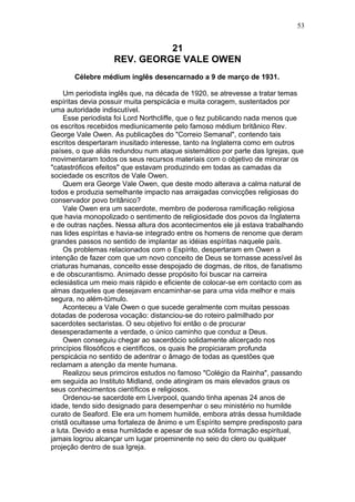 21
REV. GEORGE VALE OWEN
Célebre médium inglês desencarnado a 9 de março de 1931.
Um periodista inglês que, na década de 1920, se atrevesse a tratar temas
espíritas devia possuir muita perspicácia e muita coragem, sustentados por
uma autoridade indiscutível.
Esse periodista foi Lord Northcliffe, que o fez publicando nada menos que
os escritos recebidos mediunicamente pelo famoso médium britânico Rev.
George Vale Owen. As publicações do "Correio Semanal", contendo tais
escritos despertaram inusitado interesse, tanto na Inglaterra como em outros
países, o que aliás redundou num ataque sistemático por parte das Igrejas, que
movimentaram todos os seus recursos materiais com o objetivo de minorar os
"catastróficos efeitos" que estavam produzindo em todas as camadas da
sociedade os escritos de Vale Owen.
Quem era George Vale Owen, que deste modo alterava a calma natural de
todos e produzia semelhante impacto nas arraigadas convicções religiosas do
conservador povo britânico?
Vale Owen era um sacerdote, membro de poderosa ramificação religiosa
que havia monopolizado o sentimento de religiosidade dos povos da Inglaterra
e de outras nações. Nessa altura dos acontecimentos ele já estava trabalhando
nas lides espíritas e havia-se integrado entre os homens de renome que deram
grandes passos no sentido de implantar as idéias espíritas naquele país.
Os problemas relacionados com o Espírito, despertaram em Owen a
intenção de fazer com que um novo conceito de Deus se tornasse acessível às
criaturas humanas, conceito esse despojado de dogmas, de ritos, de fanatismo
e de obscurantismo. Animado desse propósito foi buscar na carreira
eclesiástica um meio mais rápido e eficiente de colocar-se em contacto com as
almas daqueles que desejavam encaminhar-se para uma vida melhor e mais
segura, no além-túmulo.
Aconteceu a Vale Owen o que sucede geralmente com muitas pessoas
dotadas de poderosa vocação: distanciou-se do roteiro palmilhado por
sacerdotes sectaristas. O seu objetivo foi então o de procurar
desesperadamente a verdade, o único caminho que conduz a Deus.
Owen conseguiu chegar ao sacerdócio solidamente alicerçado nos
princípios filosóficos e científicos, os quais lhe propiciaram profunda
perspicácia no sentido de adentrar o âmago de todas as questões que
reclamam a atenção da mente humana.
Realizou seus primciros estudos no famoso "Colégio da Rainha", passando
em seguida ao Instituto Midland, onde atingiram os mais elevados graus os
seus conhecimentos científicos e religiosos.
Ordenou-se sacerdote em Liverpool, quando tinha apenas 24 anos de
idade, tendo sido designado para desempenhar o seu ministério no humilde
curato de Seaford. Ele era um homem humilde, embora atrás dessa humildade
cristã ocultasse uma fortaleza de ânimo e um Espírito sempre predisposto para
a luta. Devido a essa humildade e apesar de sua sólida formação espiritual,
jamais logrou alcançar um lugar proeminente no seio do clero ou qualquer
projeção dentro de sua Igreja.
53
 