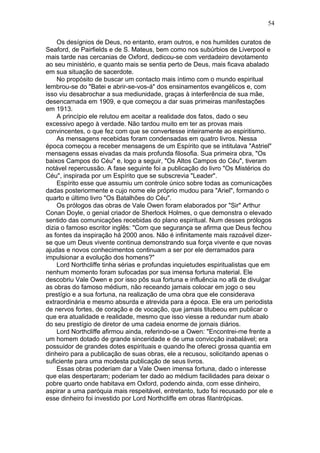 Os desígnios de Deus, no entanto, eram outros, e nos humildes curatos de
Seaford, de Pairfields e de S. Mateus, bem como nos subúrbios de Liverpool e
mais tarde nas cercanias de Oxford, dedicou-se com verdadeiro devotamento
ao seu ministério, e quanto mais se sentia perto de Deus, mais ficava abalado
em sua situação de sacerdote.
No propósito de buscar um contacto mais íntimo com o mundo espiritual
lembrou-se do "Batei e abrir-se-vos-á" dos ensinamentos evangélicos e, com
isso viu desabrochar a sua mediunidade, graças à interferência de sua mãe,
desencarnada em 1909, e que começou a dar suas primeiras manifestações
em 1913.
A princípio ele relutou em aceitar a realidade dos fatos, dado o seu
excessivo apego à verdade. Não tardou muito em ter as provas mais
convincentes, o que fez com que se convertesse inteiramente ao espiritismo.
As mensagens recebidas foram condensadas em quatro livros. Nessa
época começou a receber mensagens de um Espírito que se intitulava "Astriel"
mensagens essas eivadas da mais profunda filosofia. Sua primeira obra, "Os
baixos Campos do Céu" e, logo a seguir, "Os Altos Campos do Céu", tiveram
notável repercussão. A fase seguinte foi a publicação do livro "Os Mistérios do
Céu", inspirada por um Espírito que se subscrevia "Leader".
Espírito esse que assumiu um controle único sobre todas as comunicações
dadas posteriormente e cujo nome ele próprio mudou para "Ariel", formando o
quarto e último livro "Os Batalhões do Céu".
Os prólogos das obras de Vale Owen foram elaborados por "Sir" Arthur
Conan Doyle, o genial criador de Sherlock Holmes, o que demonstra o elevado
sentido das comunicações recebidas do plano espiritual. Num desses prólogos
dizia o famoso escritor inglês: "Com que segurança se afirma que Deus fechou
as fontes da inspiração há 2000 anos. Não é infinitamente mais razoável dizer-
se que um Deus vivente continua demonstrando sua força vivente e que novas
ajudas e novos conhecimentos continuam a ser por ele derramados para
impulsionar a evolução dos homens?"
Lord Northcliffe tinha sérias e profundas inquietudes espiritualistas que em
nenhum momento foram sufocadas por sua imensa fortuna material. Ele
descobriu Vale Owen e por isso pôs sua fortuna e influência no afã de divulgar
as obras do famoso médium, não receando jamais colocar em jogo o seu
prestígio e a sua fortuna, na realização de uma obra que ele considerava
extraordinária e mesmo absurda e atrevida para a época. Ele era um periodista
de nervos fortes, de coração e de vocação, que jamais titubeou em publicar o
que era atualidade e realidade, mesmo que isso viesse a redundar num abalo
do seu prestígio de diretor de uma cadeia enorme de jornais diários.
Lord Northcliffe afirmou ainda, referindo-se a Owen: "Encontrei-me frente a
um homem dotado de grande sinceridade e de uma convicção inabalável; era
possuidor de grandes dotes espirituais e quando lhe ofereci grossa quantia em
dinheiro para a publicação de suas obras, ele a recusou, solicitando apenas o
suficiente para uma modesta publicação de seus livros.
Essas obras poderiam dar a Vale Owen imensa fortuna, dado o interesse
que elas despertaram; poderiam ter dado ao médium facilidades para deixar o
pobre quarto onde habitava em Oxford, podendo ainda, com esse dinheiro,
aspirar a uma paróquia mais respeitável, entretanto, tudo foi recusado por ele e
esse dinheiro foi investido por Lord Northcliffe em obras filantrópicas.
54
 