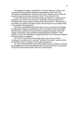 Os trabalhos do médium, publicados no "Correio Semanal", fizeram com
que esse periódico atingisse tiragens surpreendentes. Suas obras são
conhecidas na Inglaterra por "Escrituras de Owen". Sabe-se que a versão de
seus livros para o vernáculo seria sob o título "A Vida Além do Véu".
O êxito colimado por ele no campo espírita acarretou-lhe a perda da sua
paróquia, pois a ela teve que renunciar, perdendo a fonte de onde tirava o
necessário para o seu sustento. Nesse evento ele proclamou: "Muitos são os
que podem ser vigários de Oxford, porém não são muitos os que podem fazer
o meu trabalho de propaganda".
Aos 53 anos de idade George Vale Owen iniciou sua tarefa de divulgação
do Espiritismo. Dirigiu-se aos Estados Unidos da América onde ele já estava
bem difundido, fazendo ali muitas prédicas, grangeando grande número de
amigos e discípulos, tendo posteriormente regressado à Inglaterra, onde
proferiu mais de 150 conferências, esgotando todos os seus recursos materiais
e ficando quase na indigência.
"Sir" Arthur Conan Doyle, seu grande amigo, saiu em seu auxílio e
encabeçou uma coleta com o nome de "Caixa de Vale Owen", que se encheu
prontamente, porém o médium não fez dela qualquer uso.
Em 1931 foi acometido de grave enfermidade, porém, prosseguiu na tarefa
de propaganda sem dar demonstrações das horríveis dores que o acometiam.
No dia 9 de março desse mesmo ano veio a desencarnar.
55
 