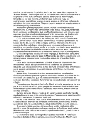suavizar os sofrimentos do próximo, tendo por isso merecido o cognome de
"Pai dos Pobres". Fez isso por mais de cinquenta anos, descuidando-se de si e
da própria saúde, numa afirmação patente de renúncia e de dedicação,
tornando-se, por isso mesmo, um homem que realmente viveu os
ensinamentos evangélicos, levando a paz e a saúde a milhares e milhares de
sofredores de todos os matizes. Chegava mesmo a rasgar as próprias vestes a
fim de enxugar lágrimas alheias.
Alcançando grande projeção na cidade, muitos sacerdotes católicos
tentaram atraí-lo, mesmo nos últimos momentos de sua vida, procurando fazê-
lo em confissão, sendo preciso que seu filho lhes dissesse, sem rebuços, que
não mais permitiria aquele assédio impertinente, porque seu pai desde muito
adotara o Espiritismo e não aceitava dogmas e sacramentos religiosos.
O Dr. March casou-se no Rio de Janeiro, em 1860, com D. Francisca de
Paula Correia March. Pouco depois transferiu sua residência para Niterói, no
Estado do Rio de Janeiro, onde começou a clinicar intensamente. Possuía
enorme clientela. A todos os pacientes que o procuravam ele passava a
considerar um membro da sua família e, portanto, com direito à sua assistência
material. Os pobres da cidade faziam verdadeiras romarias à sua casa,
modesta residência onde morava e onde vivia do modo mais humilde possível.
O nosso biografado ocupou um único emprego, o de clínico do consultório
homeopático criado na Santa Casa de Misericórdia de Niterói, inicialmente sem
remuneração e posteriormente recebendo o salário de cinquenta mil-réis
mensais.
Dada a sua dedicação extrema à pobreza, apesar de possuir uma das
clínicas mais vastas da capital fluminense a sua renda era por demais
reduzida. Sua situação econômica tornou-se muito crítica devido à enfermidade
que o atacara na mocidade e que começava a tolher-lhe os movimentos
locomotores.
Nessa altura dos acontecimentos, a massa anônima, percebendo a
situação precária em que vivia o grande missionário do bem, adquiriu e lhe fez
doação de uma casa para que ele pudesse nela residir. Uma comissão de
senhoras da melhor sociedade fluminense fez nova subscrição para adquirir os
móveis.
Tomando posse daquele imóvel, o Dr. March abriu-lhe as portas de par em
par, e nunca mais as fechou, para que por ela entrassem livremente todos os
infortunados e por isso exclamava: "Esta casa não é minha, mas de todos os
que não tem teto".
Durante cerca de 33 anos residiu o Dr. March na casa que lhe havia sido
doada pelo povo e para onde entrou já enfermo. Posteriormente esse imóvel foi
reformado a expensas do governo municipal.
No dia 21 de junho de 1922, com a avançada idade de 84 anos, dos quais
63 dedicados ao exercício de atividades profissionais, desencarnou o velho
apóstolo do bem. O sepultamento dos seus restos mortais foi uma apoteose.
O povo em massa acorreu e carregou-lhe o féretro nos braços, até o
cemitério, onde foi sepultado com flores e lágrimas. A Prefeitura Municipal de
Niterói custeou-lhe os funerais e mandou que fosse hasteado, por 48 horas, o
pavilhão municipal.
O seu nome foi dado a um logradouro público da cidade. A Federação
Espírita do Estado do Rio de Janeiro, denominou "Instituto Dr. March" a um
57
 