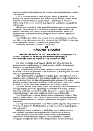 grande e modelar educandário por ela fundado, onde estão abrigadas mais de
100 meninas.
Esta é, portanto, a súmula muito apagada de sua grande vida. De um
homem que, imobilizado em seu leito de dor durante 20 anos, mesmo assim
socorria a todos aqueles que o procuravam. Trabalhou para minorar os
sofrimentos alheios, sem encontrar quem pudesse suavizar os seus próprios
sofrimentos.
Na sua vida profissional havia assumido consigo mesmo o compromisso
solene de cuidar dos aflitos e dos doentes, e assim a todos atendeu, não
apenas receitando, mas doando os próprios medicamentos, no que era
ajudado pela sua própria família que chegava muitas vezes a se privar de
muitas coisas.
Imobilizado sobre o leito, este virtuoso homem, cuja bondade o santificou
em vida, nunca esboçou um murmúrio contra a justiça do Criador, jamais teve
uma imprecação contra as provações que o acometiam.
(Subsídios fornecidos por Alfredo D'Alcântara)
23
INÁCIO BITTENCOURT
Nascido a 19 de abril de 1862, na Ilha Terceira, Arquipélago dos
Açores, Freguesia da Sé de Angra do Heroísmo (Portugal), e
desencarnado no Rio de Janeiro a 18 de fevereiro de 1943.
Em plena juventude, emigrou para o Brasil, sem alimentar idéia de
enriquecimento, mas buscando um ideal que sua intuição afirmava poder
encontrar em sua segunda pátria.
Sem qualquer proteção ou amparo, desembarcou no Rio de Janeiro,
sozinho e com irrisória quantia no bolso. Entretanto, já era um jovem de caráter
sério e de grandes dotes morais.
Inácio Bittencourt foi um desses abnegados, que só se alegravam com a
alegria do seu semelhante. Por isso foi aquinhoado com a mediunidade natural,
que geralmente depende da evolução espiritual do indivíduo. Ela surgiu
espontaneamente, sem qualquer esforço de planejamento, como um imperativo
da essência de sua alma boa e sempre disposta à prática do bem.
Aos vinte anos de idade inteirou-se da verdade espírita. Bastante enfermo e
desesperançado, foi levado à presença de um médium chamado Cordeiro,
residente na Rua da Misericórdia, no Rio de Janeiro, e, graças ao auxílio
espiritual recebido, teve a sua saúde completamente restabelecida.
Inconformado com a rapidez da cura, voltou e indagou do médium: "Não
sendo o senhor médico, não indagando quais eram os meus padecimentos e
não me tendo auscultado ou apalpado qualquer um dos órgãos, como pôde
curar-me?"
E a resposta veio incontinenti: "Leia "O Evangelho Segundo o Espiritismo" e
"O Livro dos Espíritos". Medite bastante e neles encontrará a resposta para a
sua indagação".
Bittencourt seguiu o conselho e, desde logo, com grande surpresa e
naturalidade, se apresentaram nele algumas faculdades mediúnicas.
Descortinando novos horizontes, rompido o véu que impedia que
conhecesse novas verdades, integrou-se resolutamente na tarefa de
divulgação evangélica e de assistência espiritual aos mais necessitados.
58
 