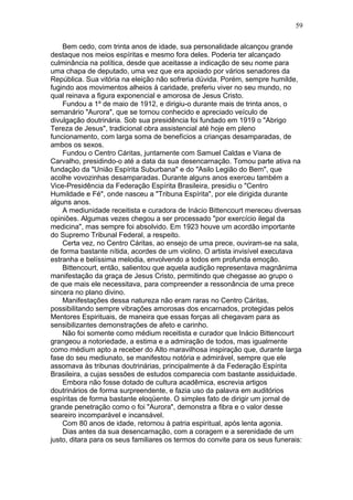 Bem cedo, com trinta anos de idade, sua personalidade alcançou grande
destaque nos meios espíritas e mesmo fora deles. Poderia ter alcançado
culminância na política, desde que aceitasse a indicação de seu nome para
uma chapa de deputado, uma vez que era apoiado por vários senadores da
República. Sua vitória na eleição não sofreria dúvida. Porém, sempre humilde,
fugindo aos movimentos alheios à caridade, preferiu viver no seu mundo, no
qual reinava a figura exponencial e amorosa de Jesus Cristo.
Fundou a 1º de maio de 1912, e dirigiu-o durante mais de trinta anos, o
semanário "Aurora", que se tornou conhecido e apreciado veículo de
divulgação doutrinária. Sob sua presidência foi fundado em 1919 o "Abrigo
Tereza de Jesus", tradicional obra assistencial até hoje em pleno
funcionamento, com larga soma de benefícios a crianças desamparadas, de
ambos os sexos.
Fundou o Centro Cáritas, juntamente com Samuel Caldas e Viana de
Carvalho, presidindo-o até a data da sua desencarnação. Tomou parte ativa na
fundação da "União Espírita Suburbana" e do "Asilo Legião do Bem", que
acolhe vovozinhas desamparadas. Durante alguns anos exerceu também a
Vice-Presidência da Federação Espírita Brasileira, presidiu o "Centro
Humildade e Fé", onde nasceu a "Tribuna Espírita", por ele dirigida durante
alguns anos.
A mediunidade receitista e curadora de Inácio Bittencourt mereceu diversas
opiniões. Algumas vezes chegou a ser processado "por exercício ilegal da
medicina", mas sempre foi absolvido. Em 1923 houve um acordão importante
do Supremo Tribunal Federal, a respeito.
Certa vez, no Centro Cáritas, ao ensejo de uma prece, ouviram-se na sala,
de forma bastante nítida, acordes de um violino. O artista invisível executava
estranha e belíssima melodia, envolvendo a todos em profunda emoção.
Bittencourt, então, salientou que aquela audição representava magnânima
manifestação da graça de Jesus Cristo, permitindo que chegasse ao grupo o
de que mais ele necessitava, para compreender a ressonância de uma prece
sincera no plano divino.
Manifestações dessa natureza não eram raras no Centro Cáritas,
possibilitando sempre vibrações amorosas dos encarnados, protegidas pelos
Mentores Espirituais, de maneira que essas forças ali chegavam para as
sensibilizantes demonstrações de afeto e carinho.
Não foi somente como médium receitista e curador que Inácio Bittencourt
grangeou a notoriedade, a estima e a admiração de todos, mas igualmente
como médium apto a receber do Alto maravilhosa inspiração que, durante larga
fase do seu mediunato, se manifestou notória e admirável, sempre que ele
assomava às tribunas doutrinárias, principalmente à da Federação Espírita
Brasileira, a cujas sessões de estudos comparecia com bastante assiduidade.
Embora não fosse dotado de cultura acadêmica, escrevia artigos
doutrinários de forma surpreendente, e fazia uso da palavra em auditórios
espíritas de forma bastante eloqüente. O simples fato de dirigir um jornal de
grande penetração como o foi "Aurora", demonstra a fibra e o valor desse
seareiro incomparável e incansável.
Com 80 anos de idade, retornou à patria espiritual, após lenta agonia.
Dias antes da sua desencarnação, com a coragem e a serenidade de um
justo, ditara para os seus familiares os termos do convite para os seus funerais:
59
 