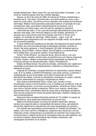 sessão declamando: "Deus nosso Pai, que sois todo poder e bondade... e ao
encerrar: Sublime estrela, farol das imortais falanges...
Nasceu no dia 5 de junho de 1868, ali mesmo em Pinhal, predestinada a
somente servir, não casou. Durante toda a sua fértil existência, amou e deu
tanto de si aos outros, que formou em seu derredor uma auréola de inenarrável
admiração. Médium de exuberantes proporções bastava a imposição de suas
compassivas mãos, para aliviar instantaneamente as pessoas, que a
procuravam com tanta avidez, sem lhe permitir sossego ou descanso.
Certa feita ela viajou. E nós, que aos domingos aproveitávamos para dormir
até bem mais tarde, sem nenhuma alegria ou boa vontade, atendemos 17
pessoas que a procuraram para tomar passes, das 8 às 12 horas. Uma
ocasião, um confrade de Jacutinga - Minas Gerais -, viajou, a pé, 26
quilômetros para presenteá-la com um saquinho de feijão verde, numa atitude
de comovedora gratidão.
A mesa diretora dos trabalhos era formada. Na cabeceira principal sentava
Tia Adélia, sob uma iluminada Estrela de lâmpadas coloridas, símbolo do
Centro. Na outra cabeceira, o Vice-Presidente, Zé Café. As laterais para os
médiuns, Dona Ordalha, Tereza, Idalina, Dona Eugênia, e a extraordinária
Dona Adélia Neto, que quando recebia o Guia Espiritual do
Centro "Irmão Silviano", se colocava de pé, abria os olhos, e de uma
criatura tímida e simples, embora bela, se transformava num tribuno imponente
e erudito. Pudera, médium inconsciente dando passividade ao Espírito Dr.
Francisco Silviano de Almeida Brandão, médico, Presidente do
Estado de Minas Gerais. Na porta de entrada, controlando com vigilância e
severidade a admissão dos freqüentadores, a Mariana e a Rosa Domiciano,
zeladoras do grupo.
Viajando em charretes, excepcionalmente em automóveis e quase sempre
a pé, lá ia Tia Adélia, à periferia Pinhalense e aos sítios vizinhos, cumprindo a
predestinação de sua encarnação como lídima missionária do Cristo:
atendendo aos aflitos, curando os obsediados, levantando os caídos, vestindo
as viúvas, alimentando as crianças e amparando os velhos.
Que criatura extraordinária! Doce, mansa, boa. Jamais a vimos
encolerizada, jamais a vimos levantar a voz. À medida que envelhecia, fruto de
dois acidentes graves, se curvava, se encarquilhava, tornando-se menor. Fatos
que nunca a fizeram perder a paciência. Olhos vivos, argutos, mente clara,
pensamento limpo, conselheira oficial de quase toda a população pinhalense.
Fato que lhe proporcionou tributo de grande admiração, respeito e afeição por
seus contemporâneos.
Descrever fatos do desenvolvimento espírita de "Tia Adélia" no campo da
benemerência, seria tarefa que preencheria um enorme livro.
Médium de determinação na crença do trabalho doutrinário, deixava
sempre para segundo plano a necessidade de repouso físico, aproveitando
todo tempo disponível no atendimento dos mais necessitados do caminho.
Por ocasião das festividades comemorativas no "Estrela da Caridade", Tia
Adélia, com muito carinho e inteligência, preparava seus discursos e em pé,
inflamada, erecta, impressionava os presentes ao transmitir seus inequívocos
conhecimentos a respeito da Doutrina. Empolgava tanto as suas palestras, que
os menos avisados, desconhecedores das virtudes mediúnicas, não
conseguiam reconhecê- la na oradora.
6
 