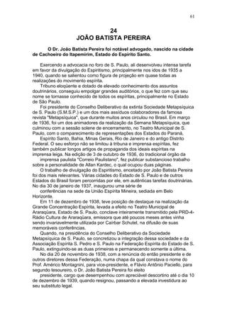 24
JOÃO BATISTA PEREIRA
O Dr. João Batista Pereira foi notável advogado, nascido na cidade
de Cachoeiro do Itapemirim, Estado do Espírito Santo.
Exercendo a advocacia no foro de S. Paulo, ali desenvolveu intensa tarefa
em favor da divulgação do Espiritismo, principalmente nos idos de 1935 a
1940, quando se salientou como figura de projeção em quase todas as
realizações do movimento espírita.
Tribuno eloqüente e dotado de elevado conhecimento dos assuntos
doutrinários, conseguiu empolgar grandes auditórios, o que fez com que seu
nome se tornasse conhecido de todos os espíritas, principalmente no Estado
de São Paulo.
Foi presidente do Conselho Deliberativo da extinta Sociedade Metapsíquica
de S. Paulo (S.M.S.P.) e um dos mais assíduos colaboradores da famosa
revista "Metapsíquica", que durante muitos anos circulou no Brasil. Em março
de 1936, foi um dos animadores da realização da Semana Metapsíquica, que
culminou com a sessão solene de encerramento, no Teatro Municipal de S.
Paulo, com o comparecimento de representações dos Estados do Paraná,
Espírito Santo, Bahia, Minas Gerais, Rio de Janeiro e do antigo Distrito
Federal. O seu esforço não se limitou à tribuna e imprensa espíritas, fez
também publicar longos artigos de propaganda dos ideais espíritas na
imprensa leiga. Na edição de 3 de outubro de 1936, do tradicional órgão da
imprensa paulista "Correio Paulistano", fez publicar substancioso trabalho
sobre a personalidade de Allan Kardec, o qual ocupou duas páginas.
O trabalho de divulgação do Espiritismo, encetado por João Batista Pereira
foi dos mais relevantes. Várias cidades do Estado de S. Paulo e de outros
Estados do Brasil foram percorridas por ele, em autênticas tarefas doutrinárias.
No dia 30 de janeiro de 1937, inaugurou uma série de
conferências na sede da União Espírita Mineira, sediada em Belo
Horizonte.
Em 11 de dezembro de 1938, teve posição de destaque na realização da
Grande Concentração Espírita, levada a efeito no Teatro Municipal de
Araraqüara, Estado de S. Paulo, conclave inteiramente transmitido pela PRD-4-
Rádio Cultura de Araraqüara, emissora que até poucos meses antes vinha
sendo invariavelmente utilizada por Caírbar Schutel, na difusão de suas
memoráveis conferências.
Quando, na presidência do Conselho Deliberativo da Sociedade
Metapsíquica de S. Paulo, se concretizou a integração dessa sociedade e da
Associação Espírita S. Pedro e S. Paulo na Federação Espírita do Estado de S.
Paulo, extinguindo-se as duas primeiras e permanecendo somente a última.
No dia 20 de novembro de 1938, com a renúncia do então presidente e de
outros diretores dessa Federação, numa chapa da qual constava o nome do
Prof. Américo Montagnini, para vice-presidente, e Flávio Antônio Paciello, para
segundo tesoureiro, o Dr. João Batista Pereira foi eleito
presidente, cargo que desempenhou com apreciável descortino até o dia 10
de dezembro de 1939, quando resignou, passando a elevada investidura ao
seu substituto legal.
61
 