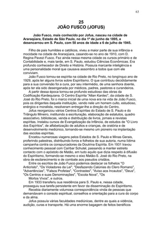 25
JOÃO FUSCO (JOFUS)
João Fusco, mais conhecido por Jofus, nasceu na cidade de
Araraqüara, Estado de São Paulo, no dia 1º de junho de 1895, e
desencarnou em S. Paulo, com 50 anos de idade a 6 de julho de 1945.
Filho de pais humildes e católicos, viveu a maior parte de sua infância e
mocidade na cidade de Araraqüara, casando-se no ano de 1910, com D.
Regina Pavezi Fusco. Fez ainda nessa mesma cidade os cursos primário e de
Contabilidade e, mais tarde, em S. Paulo, estudou Ciências Econômicas. Era
profundo conhecedor de Direito e História. Possuía marcante inteligência e
uma personalidade moral que causava assombro a todos que com ele
conviviam.
João Fusco tornou-se espírita na cidade de Rio Preto, no longínquo ano de
1929, após ler alguns livros sobre Espiritismo. O que contribuiu decididamente
para a sua conversão foi a cura, por seu intermédio, de uma senhora doente,
após ter ela sido desenganada por médicos, padres, pastores e curandeiros.
A partir dessa época tornou-se profundo estudioso das obras da
Codificação Kardequiana. O Centro Espírita "Allan Kardec", da cidade de S.
José do Rio Preto, foi o marco inicial de uma nova era na vida de João Fusco,
pois os dirigentes daquela instituição, vendo nele um homem culto, estudioso,
enérgico e moralista, resolveram entregar-lhe a direção do Centro.
Jofus reorganizou vários Centros Espíritas do Estado de S. Paulo e do
Triângulo Mineiro, instituindo a escrituração, elaboração de estatutos, quadro
associativo, bibliotecas, venda e distribuição de livros, jornais e revistas
espíritas. Instalou cursos de Evangelização da Infância, de estudos de "O Livro
dos Espíritos", de alfabetização de adultos e crianças, de oratória e de
desenvolvimento mediúnico, tornando-se mesmo um pioneiro na implantação
das escolas espíritas.
Encetou numerosas viagens pelos Estados de S. Paulo e Minas Gerais,
proferindo palestras, distribuindo livros e folhetos de sua autoria, numa lídima
campanha contra os conspurcadores da Doutrina Espírita. Em 1931 travou
conhecimento pessoal com Caírbar Schutel, passando a manter estreito
contacto com o apóstolo de Matão, em tudo aquilo que dizia respeito à difusão
do Espiritismo, formando-se mesmo o eixo Matão-S. José do Rio Preto, na
obra de esclarecimento e de combate aos pseudos cristãos.
Entre os escritos de João Fusco podemos destacar os folhetos "O
Anticristo", "Os Violadores da Lei", "Desfazendo Calúnias do Clero Romano",
"Advertências", "Falsos Profetas", "Contrastes", "Aviso aos Incautos", "Deus",
"Os Centros e suas Denominações", "Escola Nova", "Os
Mortos Vivos", e outros.
Em 1933 transferiu sua residência para S. Paulo e, nessa cidade,
prosseguiu sua tarefa persistente em favor da disseminação do Espiritismo.
Recebia diariamente volumosa correspondência vinda de pessoas que
demandavam o consolo espiritual, conselhos e orientação para a cura do corpo
e da alma.
Jofus possuía várias faculdades mediúnicas, dentre as quais a vidência,
audição, curas e transporte. Há uma enorme bagagem de feitos benéficos
63
 