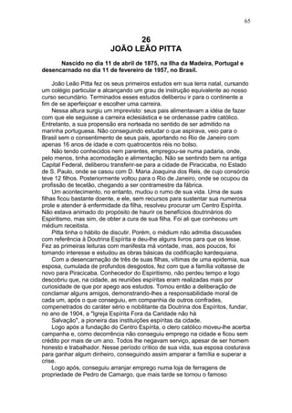 26
JOÃO LEÃO PITTA
Nascido no dia 11 de abril de 1875, na Ilha da Madeira, Portugal e
desencarnado no dia 11 de fevereiro de 1957, no Brasil.
João Leão Pitta fez os seus primeiros estudos em sua terra natal, cursando
um colégio particular e alcançando um grau de instrução equivalente ao nosso
curso secundário. Terminados esses estudos deliberou ir para o continente a
fim de se aperfeiçoar e escolher uma carreira.
Nessa altura surgiu um imprevisto: seus pais alimentavam a idéia de fazer
com que ele seguisse a carreira eclesiástica e se ordenasse padre católico.
Entretanto, a sua propensão era norteada no sentido de ser admitido na
marinha portuguesa. Não conseguindo estudar o que aspirava, veio para o
Brasil sem o consentimento de seus pais, aportando no Rio de Janeiro com
apenas 16 anos de idade e com quatrocentos réis no bolso.
Não tendo conhecidos nem parentes, empregou-se numa padaria, onde,
pelo menos, tinha acomodação e alimentação. Não se sentindo bem na antiga
Capital Federal, deliberou transferir-se para a cidade de Piracicaba, no Estado
de S. Paulo, onde se casou com D. Maria Joaquina dos Reis, de cujo consórcio
teve 12 filhos. Posteriormente voltou para o Rio de Janeiro, onde se ocupou da
profissão de tecelão, chegando a ser contramestre da fábrica.
Um acontecimento, no entanto, mudou o rumo de sua vida. Uma de suas
filhas ficou bastante doente, e ele, sem recursos para sustentar sua numerosa
prole e atender à enfermidade da filha, resolveu procurar um Centro Espírita.
Não estava animado do propósito de haurir os benefícios doutrinários do
Espiritismo, mas sim, de obter a cura de sua filha. Foi ali que conheceu um
médium receitista.
Pitta tinha o hábito de discutir. Porém, o médium não admitia discussões
com referência à Doutrina Espírita e deu-lhe alguns livros para que os lesse.
Fez as primeiras leituras com manifesta má vontade, mas, aos poucos, foi
tomando interesse e estudou as obras básicas da codificação kardequiana.
Com a desencarnação de três de suas filhas, vítimas de uma epidemia, sua
esposa, cumulada de profundos desgostos, fez com que a família voltasse de
novo para Piracicaba. Conhecedor do Espiritismo, não perdeu tempo e logo
descobriu que, na cidade, as reuniões espíritas eram realizadas mais por
curiosidade de que por apego aos estudos. Tomou então a deliberação de
conclamar alguns amigos, demonstrando-lhes a responsabilidade moral de
cada um, após o que conseguiu, em companhia de outros confrades,
compenetrados do caráter sério e nobilitante da Doutrina dos Espíritos, fundar,
no ano de 1904, a "Igreja Espírita Fora da Caridade não há
Salvação", a pioneira das instituições espíritas da cidade.
Logo após a fundação do Centro Espírita, o clero católico moveu-lhe acerba
campanha e, como decorrência não conseguiu emprego na cidade e ficou sem
crédito por mais de um ano. Todos lhe negavam serviço, apesar de ser homem
honesto e trabalhador. Nesse período crítico de sua vida, sua esposa costurava
para ganhar algum dinheiro, conseguindo assim amparar a família e superar a
crise.
Logo após, conseguiu arranjar emprego numa loja de ferragens de
propriedade de Pedro de Camargo, que mais tarde se tornou o famoso
65
 