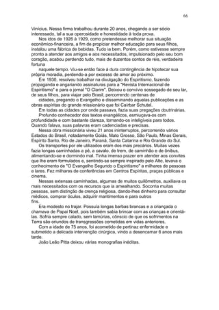 Vinícius. Nessa firma trabalhou durante 20 anos, chegando a ser sócio
interessado, tal a sua operosidade e honestidade à toda prova.
Nos idos de 1926 à 1929, como pretendesse melhorar sua situação
econômico-financeira, a fim de propiciar melhor educação para seus filhos,
instalou uma fábrica de bebidas. Tudo ia bem. Porém, como estivesse sempre
pronto a atender aos amigos e aos necessitados, impulsionado pelo seu bom
coração, acabou perdendo tudo, mais de duzentos contos de réis, verdadeira
fortuna
naquele tempo. Viu-se então face à dura contingência de hipotecar sua
própria moradia, perdendo-a por excesso de amor ao próximo.
Em 1930, resolveu trabalhar na divulgação do Espiritismo, fazendo
propaganda e angariando assinaturas para a "Revista Internacional de
Espiritismo" e para o jornal "O Clarim". Deixou o convívio sossegado de seu lar,
de seus filhos, para viajar pelo Brasil, percorrendo centenas de
cidades, pregando o Evangelho e disseminando aquelas publicações e as
obras espíritas do grande missionário que foi Caírbar Schutel.
Em todas as cidades por onde passava, fazia suas pregações doutrinárias.
Profundo conhecedor dos textos evangélicos, esmiuçava-os com
profundidade e com bastante clareza, tornando-os inteligíveis para todos.
Quando falava, suas palavras eram cadenciadas e precisas.
Nessa obra missionária viveu 21 anos ininterruptos, percorrendo vários
Estados do Brasil, notadamente Goiás, Mato Grosso, São Paulo, Minas Gerais,
Espírito Santo, Rio de Janeiro, Paraná, Santa Catarina e Rio Grande do Sul.
Os transportes por ele utilizados eram dos mais precários. Muitas vezes
fazia longas caminhadas a pé, a cavalo, de trem, de caminhão e de ônibus,
alimentando-se e dormindo mal. Tinha imenso prazer em atender aos convites
que lhe eram formulados e, sentindo-se sempre inspirado pelo Alto, levava o
conhecimento de "O Evangelho Segundo o Espiritismo" a milhares de pessoas
e lares. Fez milhares de conferências em Centros Espíritas, praças públicas e
cinema.
Nessas extensas caminhadas, algumas de muitos quilômetros, auxiliava os
mais necessitados com os recursos que ia amealhando. Socorria muitas
pessoas, sem distinção de crença religiosa, dando-lhes dinheiro para consultar
médicos, comprar óculos, adquirir mantimentos e para outros
fins.
Era modesto no trajar. Possuía longas barbas brancas e a criançada o
chamava de Papai Noel, pois também sabia brincar com as crianças e orientá-
las. Sofria sempre calado, sem lamúrias, cônscio de que os sofrimentos na
Terra são oriundos de transgressões cometidas em vidas anteriores.
Com a idade de 75 anos, foi acometido de pertinaz enfermidade e
submetido a delicada intervenção cirúrgica, vindo a desencarnar 6 anos mais
tarde.
João Leão Pitta deixou várias monografias inéditas.
66
 