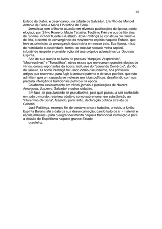 Estado da Bahia, e desencarnou na cidade de Salvador. Era filho de Manoel
Antônio de Sena e Maria Florentina de Sena.
Jornalista com brilhante atuação em diversas publicações da época, poeta
elogiado por Sílvio Romero, Múcio Teixeira, Teotônio Freire e outros literatos
de renome, orador fluente e ilustrado, José Petitinga se constituiu de direito e
de fato, o centro de convergência do movimento espírita naquele Estado, que
teve as primícias da propaganda doutrinária em nosso país. Sua figura, misto
de humildade e austeridade, tornou-se popular naquela velha capital,
infundindo respeito e consideração até aos próprios adversários da Doutrina
Espírita.
São de sua autoria os livros de poesias "Harpejos Vespertinos",
"Madressilvas" e "Tonadilhas", obras essas que mereceram grandes elogios de
vários jornais importantes da época, inclusive do "Jornal do Comércio", do Rio
de Janeiro. O nome Petitinga foi usado como pseudônimo, nos primeiros
artigos que escreveu, para fugir à censura paterna e de seus patrões, que não
admitiam que um rapazola se metesse em lutas políticas, desafiando com sua
preclara inteligência tradicionais políticos da época.
Colaborou assiduamente em vários jornais e publicações de Nazaré,
Amargosa, Juazeiro, Salvador e outras cidades.
Em face da popularidade do pseudônimo, pelo qual passou a ser conhecido
em todo o mundo, resolveu adotá-lo como sobrenome, em substituição ao
"Florentino de Sena", fazendo, para tanto, declaração pública através de
Cartório.
José Petitinga, exemplo fiel de perseverança e trabalho, presidiu a União
Espírita Baiana até a data da sua desencarnação, dando tudo de si - material e
espiritualmente - para o engrandecimento daquela tradicional instituição e para
a difusão do Espiritismo naquele grande Estado
brasileiro.
68
 