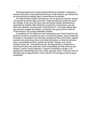 Os frequentadores do "Centro Espírita Estrela da Caridade", chegavam a
venerar a tal ponto o Guia Espiritual do Grupo, Irmão Silviano, que narraremos
um acontecimento inusitado para o conhecimento dos leitores:
Em determinada ocasião, brincávamos com um grupo de crianças, quando
uma garota nos contou algo muito sério. Exigimos dela que jurasse se aquilo
era verdade. E ela, jurou por Deus que tudo quanto dissera representava a
expressão da verdade. Não aceitamos o juramento e retrucamos: jurar por
Deus não interessa; você jura pelo "Irmão Silviano"? - Era exigir demais dela,
que não teve coragem de ratificar o juramento, pois para jurar em nome do
"Irmão Silviano" só se fosse inabalável verdade.
A residência de Tia Adélia era mais freqüentada que o Centro Espírita. Era
gente que entrava, era gente que saía, uns tomando passes, outros recebendo
conselhos e orientações. Aos domingos verdadeiras filas se formavam, alguém
querendo ser grato empunhava uma cesta de laranjas, um feixe de verduras;
outro, uma braçada de flores, pacotes de cereais, frangos, ovos, lenha
rachada, frutas, etc... Guardávamos tudo. Na segunda-feira, iniciávamos a
caminhada inversa dos presentes. Eram necessitados de toda sorte que iam
visitá-la, e após o passe reparador, a palavra conselheira e amiga, e um
agradozinho representado por ovos, frutas, legumes, flores. Tudo que vinha no
domingo saía na segunda-feira, numa vivência "Dai de graça o que de graça
receberdes".
7
 