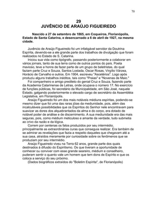 29
JUVÊNCIO DE ARAÚJO FIGUEIREDO
Nascido a 27 de setembro de 1865, em Coqueiros, Florianópolis,
Estado de Santa Catarina, e desencarnado a 6 de abril de 1927, na mesma
cidade.
Juvêncio de Araújo Figueiredo foi um infatigável servidor da Doutrina
Espírita, devendo-se a ele grande parte dos trabalhos de divulgação que foram
realizados no Estado de S. Catarina.
Iniciou sua vida como tipógrafo, passando posteriormente a colaborar em
vários jornais, tanto de sua terra como de outros pontos do país. Poeta
mavioso, teve a honra de fazer parte de um grupo de beletristas, do qual
faziam parte Cruz e Souza, Santos Lostada, Oscar Rosas, Virgílio Várzea,
Horácio de Carvalho e outros. Em 1904, escreveu "Ascetérios". Logo após
produziu alguns trabalhos inéditos, tais como "Praias" e "Novenas de Maio."
Foi companheiro e amigo predileto do genial Cruz e Souza, fazendo parte
da Academia Catarinense de Letras, onde ocupava o número 17. No exercício
de funções públicas, foi secretário da Municipalidade, em São José, naquele
Estado, galgando posteriormente o elevado cargo de secretário da Assembléia
Legislativa, em Florianópolis.
Araújo Figueiredo foi um dos mais notáveis médiuns espíritas, podendo-se
mesmo dizer que foi uma das raras jóias da mediunidade, pois, além das
incalculáveis possibilidades que os Espíritos do Senhor nele encontravam para
suavizar as dores dos alquebrantados da alma e do corpo, era dotado de
notável poder de análise e de discernimento. A sua mediunidade era das mais
seguras, pois, como médium meticuloso e amante da verdade, tudo submetia
ao crivo da razão e da lógica.
Correm por centenas os fatos produzidos por seu intermédio,
principalmente as extraordinárias curas que conseguia realizar. Era também de
se admirar as revelações que fazia a respeito daqueles que chegavam até a
sua casa, atraídos meramente por curiosidade sobre os fenômenos que se
produziam por seu intermédio.
Araújo Figueiredo viveu na Terra 62 anos, grande parte dos quais
destinados à difusão do Espiritismo. Os que tiveram a oportunidade de
conhecer ou conviver com esse grande seareiro, médium e conselheiro,
puderam sentir o quanto vale um homem que tem dons de Espírito e que os
coloca a serviço do seu próximo.
(Dados biográficos extraídos do "Boletim Espírita", de Florianópolis)
70
 