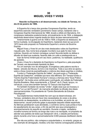 30
MIGUEL VIVES Y VIVES
Nascido na Espanha e ali desencarnado, na cidade de Tarrasa, no
dia 23 de janeiro de 1906.
A Espanha foi o berço dos grandes Congressos Espíritas, tendo os
espanhóis exercido verdadeiro pioneirismo nesse campo, bastando citar o
Congresso Espírita Internacional de 1888, levado a efeito em Barcelona. Em
congressos realizados posteriormente, principalmente no de 1934, a delegação
espanhola desenvolveu ingente tarefa em favor da tese reencarnacionista.
Anteriormente à guerra civil de 1936 à 1939, a Espanha se destacava, de
forma inusitada, na divulgação do Espiritismo, bastando dizer-se que já em
1873 havia sido proposto no Parlamento Espanhol o ensino da Doutrina
Espírita.
Miguel Vives y Vives foi um dos mais destacados vultos do Espiritismo
naquele país. Seu nome teve projeção mundial e sua ação foi das mais
notórias. Quando um homem consegue cumprir fecunda tarefa na defesa e
difusão do ideal que sustenta, fazendo dele um culto e predispondo-se a
lutar de forma ininterrupta em seu favor, podemos, na realidade, qualificá-lo
de apóstolo.
Vives y Vives foi o Apóstolo do Espiritismo na Espanha e, pela população
de Tarrasa, era denominado Apóstolo do Bem.
Foi um exemplo vivo de abnegação. Evangelizou pela palavra escrita e
falada - através da tribuna, do livro e da imprensa. Toda a sua obra se apoiou
sobre a força moral da exemplificação e vivência dos ideais espíritas e cristãos.
Fundou a "Federação Espírita de Vallés", da qual surgiu a "Federação
Espírita da Catalunha", entidade que teve vida efêmera. Em Tarrasa fundou o
"Centro Espírita Fraternidade Humana" e lançou a famosa obra "Guia Prático
do Espírita", há muitos anos vertida para o português, em edição da Federação
Espírita Brasileira. Mais recentemente, a "Edicel", de S. Paulo, lançou, no
vernáculo, a sua obra também famosa "O Tesouro dos Espíritas".
Foi também fundador da revista "União", órgão esse que se incorpou à
revista "La Luz del Porvenir", de marcante atividade na difusão dos ideais
reencarnacionistas. Foi presidente do "Centro Barcelonês de Estudos
Psicológicos".
Sua esplendorosa mediunidade fez com que se desenvolvesse, em
Tarrasa, verdadeira obra em favor dos necessitados do corpo e da alma,
socorrendo os desajustados, os enfermos e os humildes, ao ponto de, ao
desencarnar, causar profundo golpe à população daquela cidade espanhola.
As fábricas paralisaram suas atividades, o comércio cerrou suas portas à hora
do sepultamento do seu corpo, a fim de permitir aos seus empregados o
acompanhamento do esquife ao cemitério. Durante o trajeto, verdadeira
muralha humana se formou ao longo das ruas e na necrópole, no propósito de
atender aos pedidos de todos que desejavam vê-lo, o ataúde permaneceu
aberto durante uma hora e aproximadamente 5.000 pessoas desfilaram diante
dele.
Ele não era político, não cortejava a popularidade e, no entanto, graças ao
seu exemplo de abnegação, recebeu uma das maiores consagrações públicas
71
 