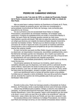 31
PEDRO DE CAMARGO VINÍCIUS
Nascido no dia 7 de maio de 1878, na cidade de Piracicaba, Estado
de S. Paulo, e desencarnado no dia 11 de outubro de 1966, na cidade de
São Paulo.
Não se pode fazer o esboço histórico do Espiritismo no Estado de S. Paulo,
na primeira metade do presente século, sem levar em consideração a
personalidade inconfundível de Pedro de Camargo, mais conhecido pelo
pseudônimo de Vinícius.
Os seus primeiros anos de escolaridade foram feitos no Colégio
Piracicabano, educandário de orientação metodista, de fundação norte-
americana. A diretora do estabelecimento era então a missionária Martha H.
Watts, de quem Pedro de Camargo guardou sempre as mais caras
recordações e grande admiração. São dele as seguintes palavras extraídas de
um artigo que escreveu por ocasião da desencarnação daquela missionária,
ocorrida nos Estados Unidos: "Sempre que se oferecia ensejo de inocular
princípios de virtude e regras de moral, era quando se mostrava admirável,
comprovando a rara e excepcional competência de que fora dotada para
exercer tão sublime missão.
Eu bem me lembro que perto de Miss Watts ninguém era capaz de mentir
ou dissimular; as traquinadas e travessuras, escondidas cautelosamente, eram-
lhe fielmente narradas quando nos interpelava, tal o império que sobre nós
sabia exercer, sem jamais usar para isso de outro meio que não a força do bem
e o devotamento com que praticava seu sagrado sacerdócio.
Muito lhe deve a sociedade piracicabana; muito lhe devem seus ex-alunos;
muito lhe devo eu.
Os princípios salutares de moral que me ministrou, assim como os
conselhos elevados que me dispensou com tanto carinho e solicitude durante
minha infância, repercutem-me ainda na alma como uma voz amiga que me
dirige os passos, e por isso, ao saber que ela já não mais vive na Terra, rendo-
lhe este preito de homenagem, simples e singelo, porém sincero e verdadeiro,
como que desfolhando sobre a campa da querida mestra umas pétalas
humildes que em seguida o vento arrebatará, mas cujo tênue perfume chegará
até ela, levando-lhe o penhor de minha gratidão pelo muito que de suas
benfazejas mãos recebi."
* * *
Durante muitos anos, Pedro de Camargo presidiu a Sociedade de Cultura
Artística, de Piracicaba, tendo a oportunidade de levar para lá famosos artistas.
Jamais teve tendência para a política. Chegou a assumir uma cadeira de
Vereador, na Câmara Municipal de Piracicaba, eleito por indicação do extinto
Partido Republicano. Como não quisesse "seguir outra disciplina que não fosse
a do dever, e ouvir outra voz que não a da razão e da consciência", dizia ele
mais tarde --esse critério não serviu ao Partido, por isso não o quiseram mais.
Os estudos bíblicos eram metódicos no Colégio Piracicabano, de maneira
que Pedro de Camargo se tornou um dos maiores entusiastas dessa matéria,
73
 