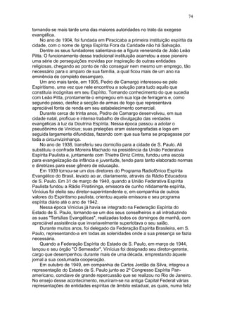 tornando-se mais tarde uma das maiores autoridades no trato da exegese
evangélica.
No ano de 1904, foi fundada em Piracicaba a primeira instituição espírita da
cidade, com o nome de Igreja Espírita Fora da Caridade não há Salvação.
Dentre os seus fundadores salientava-se a figura veneranda de João Leão
Pitta. O funcionamento dessa tradicional instituição acarretou a esse pioneiro
uma série de perseguições movidas por inspiração de outras entidades
religiosas, chegando ao ponto de não conseguir nem mesmo um emprego, tão
necessário para o amparo de sua família, a qual ficou mais de um ano na
eminência de completo desamparo.
Um ano mais tarde, em 1905, Pedro de Camargo interessou-se pelo
Espiritismo, uma vez que nele encontrou a solução para tudo aquilo que
constituía incógnitas em seu Espírito. Tomando conhecimento do que sucedia
com Leão Pitta, prontamente o empregou em sua loja de ferragens e, como
segundo passo, desfez a secção de armas de fogo que representava
apreciável fonte de renda em seu estabelecimento comercial.
Durante cerca de trinta anos, Pedro de Camargo desenvolveu, em sua
cidade natal, profícuo e intenso trabalho de divulgação das verdades
evangélicas à luz da Doutrina Espírita. Nessa época passou a adotar o
pseudônimo de Vinícius; suas preleções eram estenografadas e logo em
seguida largamente difundidas, fazendo com que sua fama se propagasse por
toda a circunvizinhança.
No ano de 1938, transferiu seu domicílio para a cidade de S. Paulo. Ali
substituiu o confrade Moreira Machado na presidência da União Federativa
Espírita Paulista e, juntamente com Thietre Diniz Cintra, fundou uma escola
para evangelização da infância e juventude, tendo para tanto elaborado normas
e diretrizes para esse gênero de educação.
Em 1939 tornou-se um dos diretores do Programa Radiofônico Espírita
Evangélico do Brasil, levado ao ar, diariamente, através da Rádio Educadora
de S. Paulo. Em 31 de março de 1940, quando a União Federativa Espírita
Paulista fundou a Rádio Piratininga, emissora de cunho nitidamente espírita,
Vinícius foi eleito seu diretor-superintendente e, em companhia de outros
valores do Espiritismo paulista, orientou aquela emissora e seu programa
espírita diário até o ano de 1942.
Nessa época Vinícius já havia se integrado na Federação Espírita do
Estado de S. Paulo, tornando-se um dos seus conselheiros e ali introduzindo
as suas "Tertúlias Evangélicas", realizadas todos os domingos de manhã, com
apreciável assistência que invariavelmente superlotava o seu salão.
Durante muitos anos, foi delegado da Federação Espírita Brasileira, em S.
Paulo, representando-a em todas as solenidades onde a sua presença se fazia
necessária.
Quando a Federação Espírita do Estado de S. Paulo, em março de 1944,
lançou o seu órgão "O Semeador", Vinícius foi designado seu diretor-gerente,
cargo que desempenhou durante mais de uma década, emprestando àquele
jornal a sua costumada cooperação.
Em outubro de 1949, em companhia de Carlos Jordão da Silva, integrou a
representação do Estado de S. Paulo junto ao 2º Congresso Espírita Pan-
americano, conclave de grande repercussão que se realizou no Rio de Janeiro.
No ensejo desse acontecimento, reuniram-se na antiga Capital Federal várias
representações de entidades espíritas de âmbito estadual, as quais, numa feliz
74
 