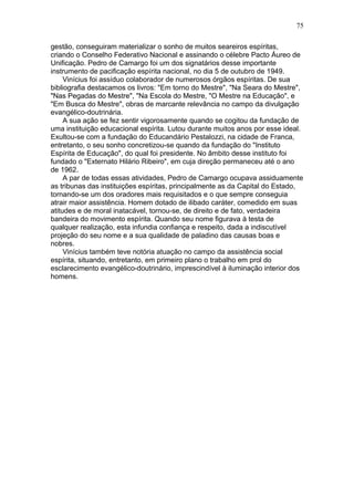 gestão, conseguiram materializar o sonho de muitos seareiros espíritas,
criando o Conselho Federativo Nacional e assinando o célebre Pacto Áureo de
Unificação. Pedro de Camargo foi um dos signatários desse importante
instrumento de pacificação espírita nacional, no dia 5 de outubro de 1949.
Vinícius foi assíduo colaborador de numerosos órgãos espíritas. De sua
bibliografia destacamos os livros: "Em torno do Mestre", "Na Seara do Mestre",
"Nas Pegadas do Mestre", "Na Escola do Mestre, "O Mestre na Educação", e
"Em Busca do Mestre", obras de marcante relevância no campo da divulgação
evangélico-doutrinária.
A sua ação se fez sentir vigorosamente quando se cogitou da fundação de
uma instituição educacional espírita. Lutou durante muitos anos por esse ideal.
Exultou-se com a fundação do Educandário Pestalozzi, na cidade de Franca,
entretanto, o seu sonho concretizou-se quando da fundação do "Instituto
Espírita de Educação", do qual foi presidente. No âmbito desse instituto foi
fundado o "Externato Hilário Ribeiro", em cuja direção permaneceu até o ano
de 1962.
A par de todas essas atividades, Pedro de Camargo ocupava assiduamente
as tribunas das instituições espíritas, principalmente as da Capital do Estado,
tornando-se um dos oradores mais requisitados e o que sempre conseguia
atrair maior assistência. Homem dotado de ilibado caráter, comedido em suas
atitudes e de moral inatacável, tornou-se, de direito e de fato, verdadeira
bandeira do movimento espírita. Quando seu nome figurava à testa de
qualquer realização, esta infundia confiança e respeito, dada a indiscutível
projeção do seu nome e a sua qualidade de paladino das causas boas e
nobres.
Vinícius também teve notória atuação no campo da assistência social
espírita, situando, entretanto, em primeiro plano o trabalho em prol do
esclarecimento evangélico-doutrinário, imprescindível à iluminação interior dos
homens.
75
 