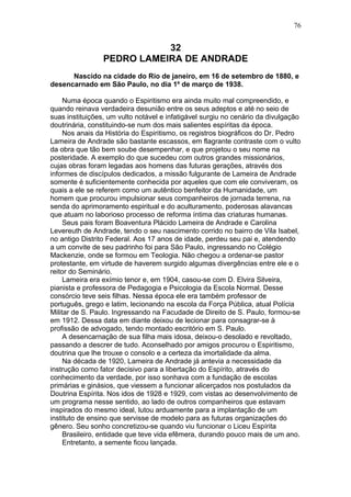 32
PEDRO LAMEIRA DE ANDRADE
Nascido na cidade do Rio de janeiro, em 16 de setembro de 1880, e
desencarnado em São Paulo, no dia 1º de março de 1938.
Numa época quando o Espiritismo era ainda muito mal compreendido, e
quando reinava verdadeira desunião entre os seus adeptos e até no seio de
suas instituições, um vulto notável e infatigável surgiu no cenário da divulgação
doutrinária, constituindo-se num dos mais salientes espíritas da época.
Nos anais da História do Espiritismo, os registros biográficos do Dr. Pedro
Lameira de Andrade são bastante escassos, em flagrante contraste com o vulto
da obra que tão bem soube desempenhar, e que projetou o seu nome na
posteridade. A exemplo do que sucedeu com outros grandes missionários,
cujas obras foram legadas aos homens das futuras gerações, através dos
informes de discípulos dedicados, a missão fulgurante de Lameira de Andrade
somente é suficientemente conhecida por aqueles que com ele conviveram, os
quais a ele se referem como um autêntico benfeitor da Humanidade, um
homem que procurou impulsionar seus companheiros de jornada terrena, na
senda do aprimoramento espiritual e do aculturamento, poderosas alavancas
que atuam no laborioso processo de reforma íntima das criaturas humanas.
Seus pais foram Boaventura Plácido Lameira de Andrade e Carolina
Levereuth de Andrade, tendo o seu nascimento corrido no bairro de Vila Isabel,
no antigo Distrito Federal. Aos 17 anos de idade, perdeu seu pai e, atendendo
a um convite de seu padrinho foi para São Paulo, ingressando no Colégio
Mackenzie, onde se formou em Teologia. Não chegou a ordenar-se pastor
protestante, em virtude de haverem surgido algumas divergências entre ele e o
reitor do Seminário.
Lameira era exímio tenor e, em 1904, casou-se com D. Elvira Silveira,
pianista e professora de Pedagogia e Psicologia da Escola Normal. Desse
consórcio teve seis filhas. Nessa época ele era também professor de
português, grego e latim, lecionando na escola da Força Pública, atual Polícia
Militar de S. Paulo. Ingressando na Facudade de Direito de S. Paulo, formou-se
em 1912. Dessa data em diante deixou de lecionar para consagrar-se à
profissão de advogado, tendo montado escritório em S. Paulo.
A desencarnação de sua filha mais idosa, deixou-o desolado e revoltado,
passando a descrer de tudo. Aconselhado por amigos procurou o Espiritismo,
doutrina que lhe trouxe o consolo e a certeza da imortalidade da alma.
Na década de 1920, Lameira de Andrade já antevia a necessidade da
instrução como fator decisivo para a libertação do Espírito, através do
conhecimento da verdade, por isso sonhava com a fundação de escolas
primárias e ginásios, que viessem a funcionar alicerçados nos postulados da
Doutrina Espírita. Nos idos de 1928 e 1929, com vistas ao desenvolvimento de
um programa nesse sentido, ao lado de outros companheiros que estavam
inspirados do mesmo ideal, lutou arduamente para a implantação de um
instituto de ensino que servisse de modelo para as futuras organizações do
gênero. Seu sonho concretizou-se quando viu funcionar o Liceu Espírita
Brasileiro, entidade que teve vida efêmera, durando pouco mais de um ano.
Entretanto, a semente ficou lançada.
76
 