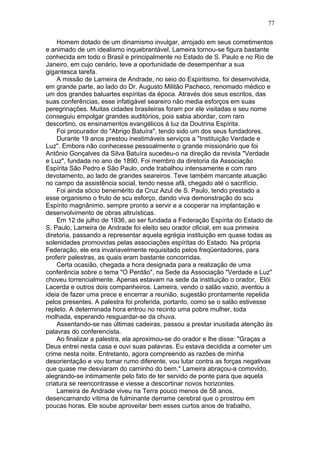 Homem dotado de um dinamismo invulgar, arrojado em seus cometimentos
e animado de um idealismo inquebrantável, Lameira tornou-se figura bastante
conhecida em todo o Brasil e principalmente no Estado de S. Paulo e no Rio de
Janeiro, em cujo cenário, teve a oportunidade de desempenhar a sua
gigantesca tarefa.
A missão de Lameira de Andrade, no seio do Espiritismo, foi desenvolvida,
em grande parte, ao lado do Dr. Augusto Militão Pacheco, renomado médico e
um dos grandes baluartes espíritas da época. Através dos seus escritos, das
suas conferências, esse infatigável seareiro não media esforços em suas
peregrinações. Muitas cidades brasileiras foram por ele visitadas e seu nome
conseguiu empolgar grandes auditórios, pois sabia abordar, com raro
descortino, os ensinamentos evangélicos à luz da Doutrina Espírita.
Foi procurador do "Abrigo Batuíra", tendo sido um dos seus fundadores.
Durante 19 anos prestou inestimáveis serviços a "Instituição Verdade e
Luz". Embora não conhecesse pessoalmente o grande missionário que foi
Antônio Gonçalves da Silva Batuíra sucedeu-o na direção da revista "Verdade
e Luz", fundada no ano de 1890. Foi membro da diretoria da Associação
Espírita São Pedro e São Paulo, onde trabalhou intensamente e com raro
devotamento, ao lado de grandes seareiros. Teve também marcante atuação
no campo da assistência social, tendo nesse afã, chegado até o sacrifício.
Foi ainda sócio benemérito da Cruz Azul de S. Paulo, tendo prestado a
esse organismo o fruto de scu esforço, dando viva demonstração do scu
Espírito magnânimo, sempre pronto a servir e a cooperar na implantação e
desenvolvimento de obras altruísticas.
Em 12 de julho de 1936, ao ser fundada a Federação Espírita do Estado de
S. Paulo, Lameira de Andrade foi eleito seu orador oficial, em sua primeira
diretoria, passando a representar aquela egrégia instituição em quase todas as
solenidades promovidas pelas associações espíritas do Estado. Na própria
Federação, ele era invariavelmente requisitado pelos freqüentadores, para
proferir palestras, as quais eram bastante concorridas.
Certa ocasião, chegada a hora designada para a realização de uma
conferência sobre o tema "O Perdão", na Sede da Associação "Verdade e Luz"
choveu torrencialmente. Apenas estavam na sede da instituição o orador, Elói
Lacerda e outros dois companheiros. Lameira, vendo o salão vazio, aventou a
ideia de fazer uma prece e encerrar a reunião, sugestão prontamente repelida
pelos presentes. A palestra foi proferida, portanto, como se o salão estivesse
repleto. A determinada hora entrou no recinto uma pobre mulher, toda
molhada, esperando resguardar-se da chuva.
Assentando-se nas últimas cadeiras, passou a prestar inusitada atenção às
palavras do conferencista.
Ao finalizar a palestra, ela aproximou-se do orador e lhe disse: "Graças a
Deus entrei nesta casa e ouvi suas palavras. Eu estava decidida a cometer um
crime nesta noite. Entretanto, agora compreendo as razões de minha
desorientação e vou tomar rumo diferente, vou lutar contra as forças negativas
que quase me desviaram do caminho do bem." Lameira abraçou-a comovido,
alegrando-se intimamente pelo fato de ter servido de ponte para que aquela
criatura se reencontrasse e viesse a descortinar novos horizontes.
Lameira de Andrade viveu na Terra pouco menos de 58 anos,
desencarnando vítima de fulminante derrame cerebral que o prostrou em
poucas horas. Ele soube aproveitar bem esses curtos anos de trabalho,
77
 