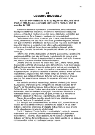 33
UMBERTO BRUSSOLO
Nascido em Veneza Itália, no dia 30 de junho de 1877, veio para o
Brasil em 1889. Sua desencarnação ocorreu em S. Paulo, no dia 8 de
setembro de 1938.
Numerosos seareiros espíritas das primeiras horas, embora tivessem
desempenhado tarefas relevantes, tiveram seus nomes esquecidos pelos
homens, entretanto, é indubitável que nos planos espirituais, as missões que
desenvolveram na Terra ficassem registradas de forma indelével.
Dentre esses missionários houve um que, durante mais de um quarto de
século, desenvolveu em São Paulo, missão de grande envergadura, fazendo
com que seu nome se projetasse e se impusesse ao respeito e à admiração de
todos. Ele foi amigo e companheiro de luta de velhos propagadores e
eminentes vultos do Espiritismo, dentre outros Caírbar Schutel, Militão
Pacheco, Lameira de Andrade, Jacques Motolá e Pedro de Camargo
(Vinícius).
Referimo-nos a Umberto Brussolo, um italiano que escolheu o Brasil como
sua segunda pátria e que aqui se integrou resolutamente, de corpo e alma,
dando o testemunho de sua fé inquebrantável na elevada destinação do nosso
país, como Coração do Mundo e Pátria do Evangelho.
Umberto Brussolo casou-se no ano de 1897 com D. Maria Peruchi, tendo
dessa união seis filhos. Ele encarava a arte como eficiente meio de divulgação
do Espiritismo e, por isso, tornou-se, artista teatral que era, um entusiasta do
Teatro Espírita, escrevendo peças, orientando e preparando atores e dirigindo
as apresentações. Ele próprio idealizava os cenários, levando avante as várias
peças teatrais, projetando seu nome nesse campo de atividade. Muitas
sociedades que realizavam festivais de fundo teatral, procuravam Brussolo
para que lhes recomendasse o gênero de peça mais adequado para a
finalidade.
Não satisfeito em militar nesse campo, também contribuiu para melhor
divulgação da imprensa espírita, principalmente através da difusão de "O
Clarim" e da "Revista Internacional de Espiritismo", ambos fundados por
Caírbar Schutel. Nesses órgãos, alem de ensaiar a publicação de vários artigos
doutrinários, promovia também a divulgação dos mesmos, levando-os a
numerosos lares da Capital paulista, os quais, devido à sua insistência e
idealismo, passavam a interessar-se pela Doutrina dos Espíritos.
Através do seu esforço inaudito, grande número de pessoas passou a
freqüentar Centros e Sociedades Espíritas.
Sua iniciação no Espiritismo remonta ao ano de 1910, quando iniciou os
estudos de várias obras doutrinárias existentes na época. A fim de poder
dedicar-se com mais eficiência à divulgação do Espiritismo e à sua própria
família, abandonou a carreira de artista teatral.
Em 1917 fundou o "Centro Espírita Luz e Caridade", instituição essa que
existe até os dias presentes, sendo sucessivamente dirigida pelos seus
descendentes. Trabalhou e lutou bastante, foi na realidade um grande e
dedicado servidor da Terceira Revelação, numa época quando ela era bastante
incompreendida e vista por muitos com grande reserva.
79
 