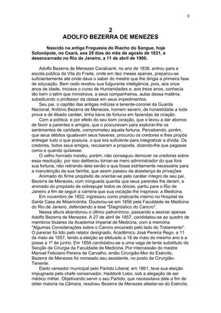 2
ADOLFO BEZERRA DE MENEZES
Nascido na antiga Freguesia do Riacho do Sangue, hoje
Solonópole, no Ceará, aos 29 dias do mês de agosto de 1831, e
desencarnado no Rio de Janeiro, a 11 de abril de 1900.
Adolfo Bezerra de Menezes Cavalcanti, no ano de 1838, entrou para a
escola pública da Vila do Frade, onde em dez meses apenas, preparou-se
suficientemente até onde dava o saber do mestre que lhe dirigia a primeira fase
de educação. Bem cedo revelou sua fulgurante inteligência, pois, aos onze
anos de idade, iniciava o curso de Humanidades e, aos treze anos, conhecia
tão bem o latim que ministrava, a seus companheiros, aulas dessa matéria,
substituindo o professor da classe em seus impedimentos.
Seu pai, o capitão das antigas milícias e tenente-coronel da Guarda
Nacional, Antônio Bezerra de Menezes, homem severo, de honestidade a toda
prova e de ilibado caráter, tinha bens de fortuna em fazendas de criação.
Com a política, e por efeito do seu bom coração, que o levou a dar abonos
de favor a parentes e amigos, que o procuravam para explorar-lhe os
sentimentos de caridade, comprometeu aquela fortuna. Percebendo, porém,
que seus débitos igualavam seus haveres, procurou os credores e lhes propôs
entregar tudo o que possuía, o que era suficiente para integralizar a dívida. Os
credores, todos seus amigos, recusaram a proposta, dizendo-lhe que pagasse
como e quando quisesse.
O velho honrado insistiu; porém, não conseguiu demover os credores sobre
essa resolução, por isso deliberou tornar-se mero administrador do que fora
sua fortuna, não retirando dela senão o que fosse estritamente necessário para
a manutenção da sua família, que assim passou da abastança às privações.
Animado do firme propósito de orientar-se pelo caráter íntegro de seu pai,
Bezerra de Menezes, com minguada quantia que seus parentes lhe deram, e
animado do propósito de sobrepujar todos os óbices, partiu para o Rio de
Janeiro a fim de seguir a carreira que sua vocação lhe inspirava: a Medicina.
Em novembro de 1852, ingressou como praticante interno no Hospital da
Santa Casa de Misericórdia. Doutorou-se em 1856 pela Faculdade de Medicina
do Rio de Janeiro, defendendo a tese "Diagnóstico do Cancro".
Nessa altura abandonou o último patronímico, passando a assinar apenas
Adolfo Bezerra de Menezes. A 27 de abril de 1857, candidatou-se ao quadro de
membros titulares da Academia Imperial de Medicina, com a memória
"Algumas Considerações sobre o Cancro encarado pelo lado do Tratamento".
O parecer foi lido pelo relator designado, Acadêmico José Pereira Rego, a 11
de maio de 1857, tendo a eleição se efetuado a 18 de maio do mesmo ano e a
posse a 1º de junho. Em 1858 candidatou-se a uma vaga de lente substituto da
Secção de Cirurgia da Faculdade de Medicina. Por intercessão do mestre
Manoel Feliciano Pereira de Carvalho, então Cirurgião-Mor do Exército,
Bezerra de Menezes foi nomeado seu assistente, no posto de Cirurgião-
Tenente.
Eleito vereador municipal pelo Partido Liberal, em 1861, teve sua eleição
impugnada pelo chefe conservador, Haddock Lobo, sob a alegação de ser
médico militar. Objetivando servir o seu Partido, que necessitava dele a fim de
obter maioria na Câmara, resolveu Bezerra de Menezes afastar-se do Exército.
8
 