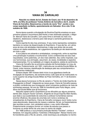 34
VIANA DE CARVALHO
Nascido na cidade de Icó, Estado do Ceará, aos 10 de dezembro de
1874, era filho do professor Tomás Antônio de Carvalho e de D. Josefa
Viana de Carvalho. Desencarnou a bordo do navio "Íris", sendo o seu
corpo sepultado na Bahia, aparentemente em Salvador. Era o dia 13 de
outubro de 1926.
Numa época quando a divulgação da Doutrina Espírita ensaiava os seus
primeiros passos e encontrava pela frente a mais obstinada oposição, o Major
Dr. Manuel Viana de Carvalho, com pulso firme e animado do mais vivo
idealismo, desbravava o terreno para nele lançar a semente generosa da
propaganda.
Como espírita foi dos mau animosos. O seu nome representou verdadeira
bandeira no campo da disseminação do Espiritismo. O que ele fez, em vários
anos de luta e de atividades intensíssimas, é algo que ainda não se pode
colocar em dados estatísticos, tal o gigantismo da tarefa por ele desenvolvida
em todo o país.
A sua palavra era atraente e arrebatadora, conseguindo, entre os espíritas
uma penetração inusitada e inconfundível. Como conferencista era dos mais
requisitados; como polemista, um dos mais salientes. Seu verbo inspirado, sua
voz harmoniosa, sua animação, assumiam, às vezes, tonalidades e aspectos
impressionantes. Foi na realidade um mágico da palavra, esteta do sentimento.
Viana de Carvalho fez os primeiros estudos de Humanidades no Liceu de
Fortaleza. Posteriormente, em 1891, matriculou-se na extinta Escola Militar do
Ceará, onde mereceu classificação de destaque pelo seu comportamento e
merecimentos intelectuais.
Embora desde 1891 tivesse dado início à sua gigantesca tarefa de
divulgação do Espiritismo, ela somente tomou vulto após ter-se matriculado no
curso superior da antiga Escola Militar da Praia Vermelha, em 11 de fevereiro
de 1895.
Nessa época funcionava no Rio de Janeiro o "Centro da União Espírita de
Propaganda no Brasil". Integrando-se nesse grupo, Viana de Carvalho passou
a proferir conferências que conseguiam atrair compactos auditórios de mais de
quinhentas pessoas. No ano de 1896 foi transferido para Porto Alegre, como
aluno da Escola Militar que ali funcionava.
Naquela capital sulina o Espiritismo já era difundido por alguns pioneiros,
dentre eles Joaquim Xavier Carneiro, dirigente do Grupo Espírita Allan Kardec,
que dada a sua austeridade de costumes e práticas humanitárias exercia
enorme influência. De posse de uma lista com nome e endereço de
simpatizantes do Espiritismo, Viana de Carvalho conseguiu reunir todos numa
casa abandonada, desprovida de mesas e cadeiras. De pé, os freqüentadores
das reuniões ouviam, com verdadeiro enlevo, o seu verbo inflamado.
Posteriormente conseguiu formar um núcleo de estudos que passou a
funcionar no andar térreo de uma casa no centro da cidade.
Em 1898 publicou a sua primeira produção literária "Facetas", contos e
fantasias. Em seguida publicou "Coloridos e Modulações". Nesse mesmo ano
foi transferido para o Rio de Janeiro, onde recomeçou as preleções no Centro
81
 