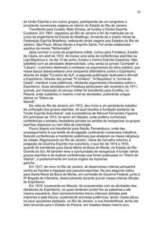 da União Espírita e em outros grupos, participando de um congresso e
encetando numerosas viagens ao interior do Estado do Rio de Janeiro.
Transferido para Cuiabá, Mato Grosso, ali fundou o Centro Espírita
Cuiabano. Em 1907, regressou ao Rio de Janeiro a fim de matricular-se no
curso de engenharia da Escola do Realengo, tornando-se o orador oficial da
Federação Espírita Brasileira, realizando ainda viagens aos Estados do Rio de
Janeiro, São Paulo, Minas Gerais e Espírito Santo. Foi ainda colaborador
assíduo da revista "Reformador".
Após concluir o curso de engenharia militar, rumou para Fortaleza, Estado
do Ceará, em abril de 1910. Ali iniciou uma série de conferências espíritas na
Loja Maçônica e, no dia 10 de junho, fundou o Centro Espírita Cearense. Não
satisfeito com as atividades desenvolvidas, criou ainda os jornais "Combate" e
"Lábaro", o primeiro destinado a contestar os argumentos do clero católico, que
nessa época desencadeava uma campanha difamatória contra o Espiritismo,
através do órgão "Cruzeiro do Sul"; a segunda publicação destinada a difundir
o Espiritismo. Através dos jornais "O Unitário", "A República" e "Jornal do
Ceará", manteve vivas polêmicas, refutando argumentos infundados sobre o
Espiritismo. Suas atividades em Fortaleza perduraram até novembro de 1911,
quando, por imposição do serviço militar foi transferido para Curitiba, no
Paraná, onde sustentou o mesmo nível de atividades, publicando artigos
diários no "Diário da
Manhã".
De volta ao Rio de Janeiro, em 1912, deu início a um persistente trabalho
de unificação dos grupos espíritas, do qual resultou a fundação posterior da
"União Espírita Suburbana", sob a presidência de Manuel Fernandes Figueira.
Em princípios de 1913, foi servir em Maceió, onde proferiu numerosas
conferências e encetou verdadeira jornada no sentido de reorganizar os grupos
espíritas dispersos ou com falta de orientação.
Pouco depois era transferido para Recife, Pernambuco, onde deu
prosseguimento à sua tarefa de divulgação, publicando numerosos trabalhos,
fazendo conferências e mantendo polêmicas que abalaram os meios religiosos
da cidade. Regressando ao Rio de Janeiro, Viana de Carvalho retomou a
pregação da Doutrina Espírita nos subúrbios, o que fez de 1914 a 1916,
quando foi transferido para Santa Maria da Boca do Monte, no Estado do Rio
Grande do Sul. Ali também teve a oportunidade de reorganizar e fundar vários
grupos espíritas e de realizar conferências que foram publicadas no "Diário do
Interior", e posteriormente em outros órgãos da imprensa
gaúcha.
Em 1917, de novo no Rio de Janeiro, ali desenvolveu intensa campanha
contra as fraudes e trapaças dos pseudos-espíritas. No ano seguinte voltou
para Santa Maria da Boca do Monte, em comissão do Governo Federal, junto à
9ª Brigada de Infantaria, desenvolvendo durante quinze meses intensa difusão
do Espiritismo.
Em 1919, novamente em Maceió, foi surpreendido com as atividades dos
detratores do Espiritismo, os quais tentaram proibir-lhe as palestras e até
mesmo expulsá-lo. Sem esmorecimentos travou intensos debates pela
imprensa e pela tribuna, sustentando acirradas polêmicas, tendo, nessa altura,
os seus opositores pleiteado, no Rio de Janeiro, a sua transferência, tendo ele
sido removido para o Estado do Paraná, em meados desse mesmo ano.
82
 