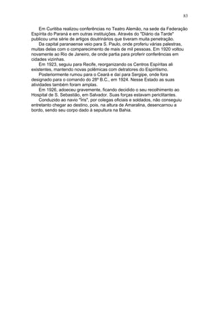 Em Curitiba realizou conferências no Teatro Alemão, na sede da Federação
Espírita do Paraná e em outras instituições. Através do "Diário da Tarde"
publicou uma série de artigos doutrinários que tiveram muita penetração.
Da capital paranaense veio para S. Paulo, onde proferiu várias palestras,
muitas delas com o comparecimento de mais de mil pessoas. Em 1920 voltou
novamente ao Rio de Janeiro, de onde partia para proferir conferências em
cidades vizinhas.
Em 1923, seguiu para Recife, reorganizando os Centros Espíritas ali
existentes, mantendo novas polêmicas com detratores do Espiritismo.
Posteriormente rumou para o Ceará e daí para Sergipe, onde fora
designado para o comando do 28º B.C., em 1924. Nesse Estado as suas
atividades também foram amplas.
Em 1926, adoeceu gravemente, ficando decidido o seu recolhimento ao
Hospital de S. Sebastião, em Salvador. Suas forças estavam periclitantes.
Conduzido ao navio "Íris", por colegas oficiais e soldados, não conseguiu
entretanto chegar ao destino, pois, na altura de Amaralina, desencarnou a
bordo, sendo seu corpo dado à sepultura na Bahia.
83
 