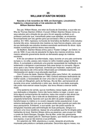 35
WILLIAM STAINTON MOSES
Nascido a 5 de novembro de 1839, em Domington, Lincolnshire,
Inglaterra, e desencarnado a 5 de setembro de 1892.
William Stainton Moses
Seu pai, William Moses, era reitor da Escola de Gramática, e sua mãe era
filha de Thomas Stainton d'Alford. O jovem William Stainton Moses iniciou os
seus estudos sob a direção de seu pai e foi em seguida confiado a um
professor particular que, maravilhado pelas suas aptidões, se empenhou
fervorosamente com seu genitor para que enviasse o filho a uma escola
pública. Em 1855, ingressou na Escola de Gramática de Bedford, onde estudou
durante três anos, merecendo dos mestres os mais francos elogios, pois a par
da sua dedicação aos estudos revelava acendrado sentimento do dever. Após
receber numerosos prêmios deixou essa escola.
De Bedford, Stainton Moses entrou para o "Exeter College", de Oxford, no
ano de 1858. A sua vida de estudante foi digna dos maiores encômios, tendo
mesmo adoecido gravemente devido ao demasiado apego às matérias
escolares.
A fim de convalecer da enfermidade, viajou durante um ano pelo continente
europeu e, na volta, passou seis meses no velho mosteiro grego do Monte
Athos. A curiosidade e sobretudo uma grande necessidade de meditação e de
isolamento o obrigaram a permanecer todo esse tempo no convento. Alguns
anos após o seu mentor espiritual, conhecido por Imperator, explicou-lhe que
desde essa época ele vinha sendo influenciado por entidades espirituais,
interessadas em ajudar a sua educação espiritual ...
Com 23 anos de idade, Stainton Moses voltou para Oxford. Ali, recebendo
o diploma, deixou a Universidade em 1863. Embora estivesse desfrutando de
melhor saúde, a necessidade de viver uma vida no campo, levou-o a aceitar
um curato em Maughold, perto de Ramsay, Ilha de Man, permanecendo ali
durante cinco anos, substituindo o reitor que, devido à sua idade avançada,
não podia mais exercer essas funções. Isso levou Moses a exercer tarefa
dupla.
Uma epidemia de varíola, que se manifestou nessa região, pôs em relevo a
sua dedicação e intrepidez. Como não havia médico no lugar, o jovem, que
tinha alguns conhecimentos de medicina, tratou dos corpos e das almas dos
habitantes da região. Dia e noite ele se desdobrava, porém a epidemia
progredia lentamente, fazendo com que ele além de pastor religioso se
transformasse no médico e no coveiro daquele núcleo populacional. A sua
extrema dedicação fez com que se tornasse ainda mais querido por parte dos
seus paroquianos. Entretanto, a sua saúde, que não podia suportar as
obrigações impostas pela administração de duas paróquias, obrigou-o a
procurar uma nova residência. Apesar de uma petição que lhe foi dirigida pelos
habitantes do local, Stainton Moses retirou-se pesaroso, para ocupar em 1868,
o curato de Saint-Georges, Douglas, Ilha de Man, onde caiu gravemente
enfermo, sendo tratado pelo Dr. Stanhope Speers, que residia em Douglas com
sua esposa, e que já não exercia a sua profissão.
Em setembro de 1869, abandonou o curato, deixando ali profunda
impressão pela prédica e caridade praticadas. Decorridos alguns meses, nos
84
 