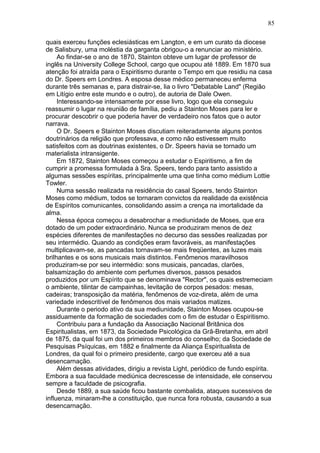 quais exerceu funções eclesiásticas em Langton, e em um curato da diocese
de Salisbury, uma moléstia da garganta obrigou-o a renunciar ao ministério.
Ao findar-se o ano de 1870, Stainton obteve um lugar de professor de
inglês na University College School, cargo que ocupou até 1889. Em 1870 sua
atenção foi atraída para o Espiritismo durante o Tempo em que residiu na casa
do Dr. Speers em Londres. A esposa desse médico permaneceu enferma
durante três semanas e, para distrair-se, lia o livro "Debatable Land" (Região
em Litígio entre este mundo e o outro), de autoria de Dale Owen.
Interessando-se intensamente por esse livro, logo que ela conseguiu
reassumir o lugar na reunião de família, pediu a Stainton Moses para ler e
procurar descobrir o que poderia haver de verdadeiro nos fatos que o autor
narrava.
O Dr. Speers e Stainton Moses discutiam reiteradamente alguns pontos
doutrinários da religião que professava, e como não estivessem muito
satisfeitos com as doutrinas existentes, o Dr. Speers havia se tornado um
materialista intransigente.
Em 1872, Stainton Moses começou a estudar o Espiritismo, a fim de
cumprir a promessa formulada à Sra. Speers, tendo para tanto assistido a
algumas sessões espíritas, principalmente uma que tinha como médium Lottie
Towler.
Numa sessão realizada na residência do casal Speers, tendo Stainton
Moses como médium, todos se tornaram convictos da realidade da existência
de Espíritos comunicantes, consolidando assim a crença na imortalidade da
alma.
Nessa época começou a desabrochar a mediunidade de Moses, que era
dotado de um poder extraordinário. Nunca se produziram menos de dez
espécies diferentes de manifestações no decurso das sessões realizadas por
seu intermédio. Quando as condições eram favoráveis, as manifestações
multiplicavam-se, as pancadas tornavam-se mais freqüentes, as luzes mais
brilhantes e os sons musicais mais distintos. Fenômenos maravilhosos
produziram-se por seu intermédio: sons musicais, pancadas, clarões,
balsamização do ambiente com perfumes diversos, passos pesados
produzidos por um Espírito que se denominava "Rector", os quais estremeciam
o ambiente, tilintar de campainhas, levitação de corpos pesados: mesas,
cadeiras; transposição da matéria, fenômenos de voz-direta, além de uma
variedade indescritível de fenômenos dos mais variados matizes.
Durante o periodo ativo da sua mediunidade, Stainton Moses ocupou-se
assiduamente da formação de sociedades com o fim de estudar o Espiritismo.
Contribuiu para a fundação da Associação Nacional Britânica dos
Espiritualistas, em 1873, da Sociedade Psicológica da Grã-Bretanha, em abril
de 1875, da qual foi um dos primeiros membros do conselho; da Sociedade de
Pesquisas Psíquicas, em 1882 e finalmente da Aliança Espiritualista de
Londres, da qual foi o primeiro presidente, cargo que exerceu até a sua
desencarnação.
Além dessas atividades, dirigiu a revista Light, periódico de fundo espírita.
Embora a sua faculdade mediúnica decrescesse de intensidade, ele conservou
sempre a faculdade de psicografia.
Desde 1889, a sua saúde ficou bastante combalida, ataques sucessivos de
influenza, minaram-lhe a constituição, que nunca fora robusta, causando a sua
desencarnação.
85
 