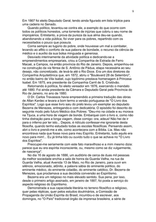 Em 1867 foi eleito Deputado Geral, tendo ainda figurado em lista tríplice para
uma cadeira no Senado.
Quando político, levantou-se contra ele, a exemplo do que ocorre com
todos os políticos honestos, uma torrente de injúrias que cobriu o seu nome de
impropérios. Entretanto, a prova da pureza da sua alma deu-se quando,
abandonando a vida pública, foi viver para os pobres, repartindo com os
necessitados o pouco que possuía.
Corria sempre ao tugúrio do pobre, onde houvesse um mal a combater,
levando ao aflito o conforto de sua palavra de bondade, o recurso da ciência de
médico e o auxílio da sua bolsa minguada e generosa.
Desviado interinamente da atividade política e dedicando-se a
empreendimentos empresariais, criou a Companhia de Estrada de Ferro
Macaé, a Campos, na então província do Rio de Janeiro. Depois, empenhou-se
na construção da via férrea de S. Antônio de Pádua, etapa necessária ao seu
desejo, não concretizado, de levá-la até o Rio Doce. Era um dos diretores da
Companhia Arquitetônica que, em 1872, abriu o "Boulevard 28 de Setembro",
no então bairro de Vila Isabel, cujo topônimo prestava homenagem à Princesa
Isabel. Em 1875, era presidente da Companhia Carril de S. Cristóvão.
Retornando à política, foi eleito vereador em 1876, exercendo o mandato
até 1880. Foi ainda presidente da Câmara e Deputado Geral pela Província do
Rio de Janeiro, no ano de 1880.
O Dr. Carlos Travassos havia empreendido a primeira tradução das obras
de Allan Kardec e levara a bom termo a versão portuguesa de "O Livro dos
Espíritos". Logo que esse livro saiu do prelo levou um exemplar ao deputado
Bezerra de Menezes, entregando-o com dedicatória. O episódio foi descrito do
seguinte modo pelo futuro Médico dos Pobres: "Deu-mo na cidade e eu morava
na Tijuca, a uma hora de viagem de bonde. Embarquei com o livro e, como não
tinha distração para a longa viagem, disse comigo: ora, adeus! Não hei de ir
para o inferno por ler isto... Depois, é ridículo confessar-me ignorante desta
filosofia, quando tenho estudado todas as escolas filosóficas. Pensando assim,
abri o livro e prendi-me a ele, como acontecera com a Bíblia. Lia. Mas não
encontrava nada que fosse novo para meu Espírito. Entretanto, tudo aquilo era
novo para mim!... Eu já tinha lido ou ouvido tudo o que se achava no "O Livro
dos Espíritos".
Preocupei-me seriamente com este fato maravilhoso e a mim mesmo dizia:
parece que eu era espírita inconsciente, ou, mesmo como se diz vulgarmente,
de nascença".
No dia 16 de agosto de 1886, um auditório de cerca de duas mil pessoas
da melhor sociedade enchia a sala de honra da Guarda Velha, na rua da
Guarda Velha, atual Avenida 13 de Maio, no Rio de Janeiro, para ouvir em
silêncio, emocionado, atônito, a palavra sábia do eminente político, do
eminente médico, do eminente cidadão, do eminente católico, Dr. Bezerra de
Menezes, que proclamava a sua decidida conversão ao Espiritismo.
Bezerra era um religioso no mais elevado sentido. Sua pena, por isso,
desde o primeiro artigo assinado, em janeiro de 1887, foi posta a serviço do
aspecto religioso do Espiritismo.
Demonstrada a sua capacidade literária no terreno filosófico e religioso,
quer pelas réplicas, quer pelos estudos doutrinários, a Comissão de
Propaganda da União Espírita do Brasil, incumbiu-o de escrever, aos
domingos, no "O País" tradicional órgão da imprensa brasileira, a série de
9
 
