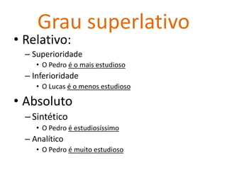 Grau superlativo
• Relativo:
  – Superioridade
     • O Pedro é o mais estudioso
  – Inferioridade
     • O Lucas é o menos estudioso

• Absoluto
  – Sintético
     • O Pedro é estudiosíssimo
  – Analítico
     • O Pedro é muito estudioso
 