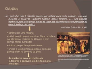 Cidadãos
Um indivíduo não é cidadão apenas por habitar num certo território, visto que
metecos e escravos também habitam nesse território. … Um cidadão
define-se pelo facto de ter direito de votar nas assembleias e de participar no
exercício do poder político.
Aristóteles, Política. Séc. IV a.C.

• constituíam uma minoria;
• indivíduos do sexo masculino, filhos de mãe e
pai ateniense, maiores de 20 anos e com
serviço militar cumprido;
• únicos que podiam possuir terras;
• únicos a terem direitos políticos, ou sejam
participavam no governo da pólis.
As mulheres eram excluídas da
cidadania e gozavam de direitos muito
limitados.

Fídias, de túnica preta, mostra o quase acabado friso lateral
do Partenon para Péricles e outros cidadãos atenienses .
In:
http://www2.uol.com.br/historiaviva/reportagens/img/pericles5
.jpg

10

 
