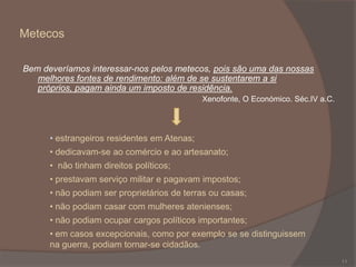 Metecos
Bem deveríamos interessar-nos pelos metecos, pois são uma das nossas
melhores fontes de rendimento: além de se sustentarem a si
próprios, pagam ainda um imposto de residência.
Xenofonte, O Económico. Séc.IV a.C.

• estrangeiros residentes em Atenas;
• dedicavam-se ao comércio e ao artesanato;
• não tinham direitos políticos;
• prestavam serviço militar e pagavam impostos;
• não podiam ser proprietários de terras ou casas;
• não podiam casar com mulheres atenienses;
• não podiam ocupar cargos políticos importantes;

• em casos excepcionais, como por exemplo se se distinguissem
na guerra, podiam tornar-se cidadãos.
11

 