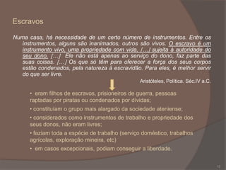 Escravos
Numa casa, há necessidade de um certo número de instrumentos. Entre os
instrumentos, alguns são inanimados, outros são vivos. O escravo é um
instrumento vivo, uma propriedade com vida, … sujeita à autoridade do
seu dono. … Ele não está apenas ao serviço do dono, faz parte das
suas coisas. … Os que só têm para oferecer a força dos seus corpos
estão condenados, pela natureza à escravidão. Para eles, é melhor servir
do que ser livre.
Aristóteles, Política. Séc.IV a.C.

• eram filhos de escravos, prisioneiros de guerra, pessoas
raptadas por piratas ou condenados por dívidas;
• constituíam o grupo mais alargado da sociedade ateniense;
• considerados como instrumentos de trabalho e propriedade dos
seus donos, não eram livres;
• faziam toda a espécie de trabalho (serviço doméstico, trabalhos
agrícolas, exploração mineira, etc)
• em casos excepcionais, podiam conseguir a liberdade.
12

 