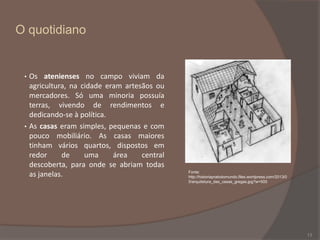 O quotidiano

•

•

Os atenienses no campo viviam da
agricultura, na cidade eram artesãos ou
mercadores. Só uma minoria possuía
terras, vivendo de rendimentos e
dedicando-se à política.
As casas eram simples, pequenas e com
pouco mobiliário. As casas maiores
tinham vários quartos, dispostos em
redor
de
uma
área
central
descoberta, para onde se abriam todas
as janelas.

Fonte:
http://historiapratodomundo.files.wordpress.com/2013/0
5/arquitetura_das_casas_gregas.jpg?w=500

13

 