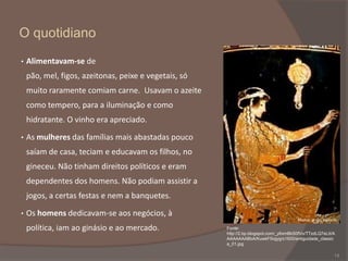 O quotidiano
•

Alimentavam-se de
pão, mel, figos, azeitonas, peixe e vegetais, só

muito raramente comiam carne. Usavam o azeite
como tempero, para a iluminação e como
hidratante. O vinho era apreciado.
•

As mulheres das famílias mais abastadas pouco

saíam de casa, teciam e educavam os filhos, no
gineceu. Não tinham direitos políticos e eram
dependentes dos homens. Não podiam assistir a
jogos, a certas festas e nem a banquetes.
•

Os homens dedicavam-se aos negócios, à
Mulher grega tecendo

política, iam ao ginásio e ao mercado.

Fonte:
http://2.bp.blogspot.com/_y6xmBkS0fVo/TTzdLQ7eLtI/A
AAAAAAABbA/KuwkF5iqjyg/s1600/antiguidade_classic
a_01.jpg

14

 