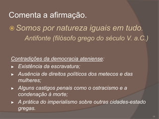 Comenta a afirmação.
 Somos

por natureza iguais em tudo.

Antifonte (filósofo grego do século V. a.C.)
Contradições da democracia ateniense:
► Existência da escravatura;
► Ausência de direitos políticos dos metecos e das
mulheres;
► Alguns castigos penais como o ostracismo e a
condenação à morte;
► A prática do imperialismo sobre outras cidades-estado
gregas.
16

 