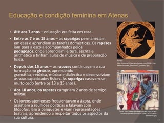 Educação e condição feminina em Atenas
•

Até aos 7 anos – educação era feita em casa.

•

Entre os 7 e os 15 anos – as raparigas permaneciam
em casa e aprendiam as tarefas domésticas. Os rapazes
iam para a escola acompanhados pelos
pedagogos, onde aprendiam leitura, escrita e
aritmética e tinham aulas de música e de preparação
física.

•

Depois dos 15 anos – os rapazes continuavam a sua
formação no ginásio, aprendendo
gramática, retórica, música e dialéctica e desenvolviam
as suas capacidades físicas. As raparigas casavam-se
muito cedo (entre os 13 e 15 anos).

•

Aos 18 anos, os rapazes cumpriam 2 anos de serviço
militar.

•

Os jovens atenienses frequentavam a ágora, onde
assistiam a reuniões políticas e falavam com
filósofos, iam a banquetes e viam representações
teatrais, aprendendo a respeitar todos os aspectos da
sua cultura.

Fonte:
http://historia10.files.wordpress.com/2008/11/al
essandrotarsia_filosofia02_paideia2.jpg

Fonte: http://www.debatesculturais.com.br/wpcontent/uploads/Educa%C3%A7%C3%A3oateniense.jpg

17

 