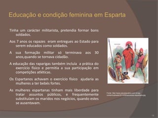 Educação e condição feminina em Esparta
Tinha um carácter militarista, pretendia formar bons
soldados.

Aos 7 anos os rapazes eram entregues ao Estado para
serem educados como soldados.
A sua formação militar só terminava aos 30
anos,quando se tornava cidadão.
A educação das raparigas também incluía a prática do
exercício físico e permitia a sua participação em
competições atléticas.
Os Espartanos achavam o exercício físico ajudaria as
mulheres a ter bebés fortes.
As mulheres espartanas tinham mais liberdade para
tratar assuntos públicos, e frequentemente
substituíam os maridos nos negócios, quando estes
se ausentavam.

Fonte: http://www.estudopratico.com.br/wpcontent/uploads/2013/06/educacao-espartana.jpg

18

 