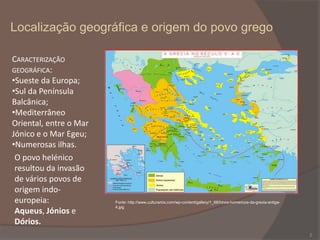 Localização geográfica e origem do povo grego
CARACTERIZAÇÃO
GEOGRÁFICA:
•Sueste da Europa;
•Sul da Península
Balcânica;
•Mediterrâneo
Oriental, entre o Mar
Jónico e o Mar Egeu;
•Numerosas ilhas.
O povo helénico
resultou da invasão
de vários povos de
origem indoeuropeia:
Aqueus, Jónios e
Dórios.

Fonte: http://www.culturamix.com/wp-content/gallery/1_68/hinos-homericos-da-grecia-antiga4.jpg

2

 