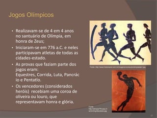 Jogos Olímpicos
Realizavam-se de 4 em 4 anos
no santuário de Olímpia, em
honra de Zeus;
• Iniciaram-se em 776 a.C. e neles
participavam atletas de todas as
cidades-estado.
• As provas que faziam parte dos
jogos eram:
Equestres, Corrida, Luta, Pancrác
io e Pentatlo.
• Os vencedores (considerados
heróis) recebiam uma coroa de
oliveira ou louro, que
representavam honra e glória.
•

Fonte: http://www.historianet.com.br/imagens/conteudo/olimpiadas1.jpg

Fonte:
http://olimpia776.warj.m
ed.br/img/discobolo.jpg

21

 