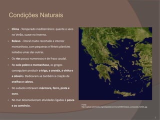 Condições Naturais
•

Clima - Temperado mediterrânico: quente e seco
no Verão, suave no Inverno.

•

Relevo - litoral muito recortado e interior
montanhoso, com pequenas e férteis planícies
isoladas umas das outras.

•

Os rios pouco numerosos e de fraco caudal.

•

No solo pobre e montanhoso, os gregos
conseguiam produzir o trigo, a cevada, a vinha e
a oliveira. Dedicaram-se também à criação de
ovelhas e cabras.

•

Do subsolo retiravam mármore, ferro, prata e
ouro.

•

No mar desenvolveram atividades ligadas à pesca
e ao comércio.

Fonte:
http://upload.wikimedia.org/wikipedia/commons/8/85/Greece_composite_NASA.jpg

3

 